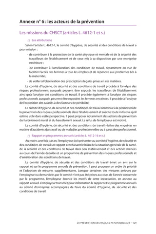 La prévention des risques psychosociaux – 129
Annexe n° 6 : les acteurs de la prévention
Les missions du CHSCT (articles L. 4612-1 et s.)
 Les attributions
Selon l’article L. 4612-1, le comité d’hygiène, de sécurité et des conditions de travail a
pour mission :
- de contribuer à la protection de la santé physique et mentale et de la sécurité des
travailleurs de l’établissement et de ceux mis à sa disposition par une entreprise
extérieure ;
- de contribuer à l’amélioration des conditions de travail, notamment en vue de
faciliter l’accès des femmes à tous les emplois et de répondre aux problèmes liés à
la maternité ;
- de veiller à l’observation des prescriptions légales prises en ces matières.
Le comité d’hygiène, de sécurité et des conditions de travail procède à l’analyse des
risques professionnels auxquels peuvent être exposés les travailleurs de l’établissement
ainsi qu’à l’analyse des conditions de travail. Il procède également à l’analyse des risques
professionnels auxquels peuvent être exposées les femmes enceintes. Il procède à l’analyse
de l’exposition des salariés à des facteurs de pénibilité.
Le comité d’hygiène, de sécurité et des conditions de travail contribue à la promotion de
la prévention des risques professionnels dans l’établissement et suscite toute initiative qu’il
estime utile dans cette perspective. Il peut proposer notamment des actions de prévention
du harcèlement moral et du harcèlement sexuel. Le refus de l’employeur est motivé.
Le comité d’hygiène, de sécurité et des conditions de travail réalise des enquêtes en
matière d’accidents du travail ou de maladies professionnelles ou à caractère professionnel.
 Rapport et programmes annuels (articles L. 4612-16 et s.)
Au moins une fois par an, l’employeur doit présenter au comité d’hygiène, de sécurité et
des conditions de travail un rapport écrit faisant le bilan de la situation générale de la santé,
de la sécurité et des conditions de travail dans son établissement et des actions menées
au cours de l’année écoulée et un programme de prévention des risques professionnels et
d’amélioration des conditions de travail.
Le comité d’hygiène, de sécurité et des conditions de travail émet un avis sur le
rapport et sur le programme annuels de prévention. Il peut proposer un ordre de priorité
et l’adoption de mesures supplémentaires. Lorsque certaines des mesures prévues par
l’employeur ou demandées par le comité n’ont pas été prises au cours de l’année concernée
par le programme, l’employeur énonce les motifs de cette inexécution, en annexe au
rapport annuel. L’employeur transmet pour information le rapport et le programme annuels
au comité d’entreprise accompagnés de l’avis du comité d’hygiène, de sécurité et des
conditions de travail.
 
