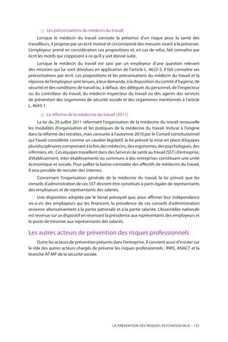 La prévention des risques psychosociaux – 131
 Les préconisations du médecin du travail
Lorsque le médecin du travail constate la présence d’un risque pour la santé des
travailleurs, il propose par un écrit motivé et circonstancié des mesures visant à la préserver.
L’employeur prend en considération ces propositions et, en cas de refus, fait connaître par
écrit les motifs qui s’opposent à ce qu’il y soit donné suite.
Lorsque le médecin du travail est saisi par un employeur d’une question relevant
des missions qui lui sont dévolues en application de l’article L. 4622-3, il fait connaître ses
préconisations par écrit. Les propositions et les préconisations du médecin du travail et la
réponse de l’employeur sont tenues, à leur demande, à la disposition du comité d’hygiène, de
sécurité et des conditions de travail ou, à défaut, des délégués du personnel, de l’inspecteur
ou du contrôleur du travail, du médecin inspecteur du travail ou des agents des services
de prévention des organismes de sécurité sociale et des organismes mentionnés à l’article
L. 4643-1.
 La réforme de la médecine du travail (2011)
La loi du 20 juillet 2011 réformant l’organisation de la médecine du travail renouvelle
les modalités d’organisation et les pratiques de la médecine du travail. Incluse à l’origine
dans la réforme des retraites, mais censurée à l’automne 2010 par le Conseil constitutionnel
qui l’avait considérée comme un cavalier législatif, la loi prévoit la mise en place d’équipes
pluridisciplinaires comprenant à la fois des médecins, des ergonomes, des psychologues, des
infirmiers, etc. Ces équipes travaillent dans des Services de santé au travail (SST) d’entreprise,
d’établissement, inter-établissements ou communs à des entreprises constituant une unité
économique et sociale. Pour pallier la baisse constatée des effectifs de médecins du travail,
il sera possible de recruter des internes.
Concernant l’organisation générale de la médecine du travail, la loi prévoit que les
conseils d’administration de ces SST devront être constitués à parts égales de représentants
des employeurs et de représentants des salariés.
Une disposition adoptée par le Sénat prévoyait que, pour affirmer leur indépendance
vis-à-vis des employeurs qui les financent, la présidence de ces conseils d’administration
revienne alternativement à la partie patronale et à la partie salariée. L’Assemblée nationale
est revenue sur ce dispositif en réservant la présidence aux représentants des employeurs et
le poste de trésorier aux représentants des salariés.
Les autres acteurs de prévention des risques professionnels
Outre les acteurs de prévention présents dans l’entreprise, il convient aussi d’insister sur
le rôle des autres acteurs chargés de prévenir les risques professionnels : INRS, ANACT et la
branche AT-MP de la sécurité sociale.
 