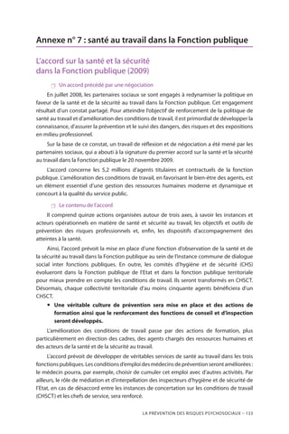 La prévention des risques psychosociaux – 133
Annexe n° 7 : santé au travail dans la Fonction publique
L’accord sur la santé et la sécurité
dans la Fonction publique (2009)
 Un accord précédé par une négociation
En juillet 2008, les partenaires sociaux se sont engagés à redynamiser la politique en
faveur de la santé et de la sécurité au travail dans la Fonction publique. Cet engagement
résultait d’un constat partagé. Pour atteindre l’objectif de renforcement de la politique de
santé au travail et d’amélioration des conditions de travail, il est primordial de développer la
connaissance, d’assurer la prévention et le suivi des dangers, des risques et des expositions
en milieu professionnel.
Sur la base de ce constat, un travail de réflexion et de négociation a été mené par les
partenaires sociaux, qui a abouti à la signature du premier accord sur la santé et la sécurité
au travail dans la Fonction publique le 20 novembre 2009.
L’accord concerne les 5,2 millions d’agents titulaires et contractuels de la fonction
publique. L’amélioration des conditions de travail, en favorisant le bien-être des agents, est
un élément essentiel d’une gestion des ressources humaines moderne et dynamique et
concourt à la qualité du service public.
 Le contenu de l’accord
Il comprend quinze actions organisées autour de trois axes, à savoir les instances et
acteurs opérationnels en matière de santé et sécurité au travail, les objectifs et outils de
prévention des risques professionnels et, enfin, les dispositifs d’accompagnement des
atteintes à la santé.
Ainsi, l’accord prévoit la mise en place d’une fonction d’observation de la santé et de
la sécurité au travail dans la Fonction publique au sein de l’instance commune de dialogue
social inter fonctions publiques. En outre, les comités d’hygiène et de sécurité (CHS)
évolueront dans la Fonction publique de l’Etat et dans la fonction publique territoriale
pour mieux prendre en compte les conditions de travail. Ils seront transformés en CHSCT.
Désormais, chaque collectivité territoriale d’au moins cinquante agents bénéficiera d’un
CHSCT.
yy Une véritable culture de prévention sera mise en place et des actions de
formation ainsi que le renforcement des fonctions de conseil et d’inspection
seront développés.
L’amélioration des conditions de travail passe par des actions de formation, plus
particulièrement en direction des cadres, des agents chargés des ressources humaines et
des acteurs de la santé et de la sécurité au travail.
L’accord prévoit de développer de véritables services de santé au travail dans les trois
fonctionspubliques.Lesconditionsd’emploidesmédecinsdepréventionserontaméliorées :
le médecin pourra, par exemple, choisir de cumuler cet emploi avec d’autres activités. Par
ailleurs, le rôle de médiation et d’interpellation des inspecteurs d’hygiène et de sécurité de
l’Etat, en cas de désaccord entre les instances de concertation sur les conditions de travail
(CHSCT) et les chefs de service, sera renforcé.
 