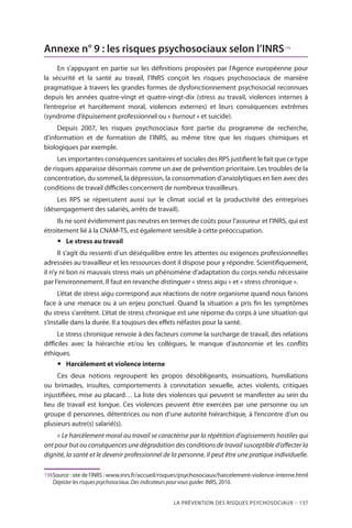 La prévention des risques psychosociaux – 137
Annexe n° 9 : les risques psychosociaux selon l’INRS198
En s’appuyant en partie sur les définitions proposées par l’Agence européenne pour
la sécurité et la santé au travail, l’INRS conçoit les risques psychosociaux de manière
pragmatique à travers les grandes formes de dysfonctionnement psychosocial reconnues
depuis les années quatre-vingt et quatre-vingt-dix (stress au travail, violences internes à
l’entreprise et harcèlement moral, violences externes) et leurs conséquences extrêmes
(syndrome d’épuisement professionnel ou « burnout » et suicide).
Depuis 2007, les risques psychosociaux font partie du programme de recherche,
d’information et de formation de l’INRS, au même titre que les risques chimiques et
biologiques par exemple.
Les importantes conséquences sanitaires et sociales des RPS justifient le fait que ce type
de risques apparaisse désormais comme un axe de prévention prioritaire. Les troubles de la
concentration, du sommeil, la dépression, la consommation d’anxiolytiques en lien avec des
conditions de travail difficiles concernent de nombreux travailleurs.
Les RPS se répercutent aussi sur le climat social et la productivité des entreprises
(désengagement des salariés, arrêts de travail).
Ils ne sont évidemment pas neutres en termes de coûts pour l’assureur et l’INRS, qui est
étroitement lié à la CNAM-TS, est également sensible à cette préoccupation.
yy Le stress au travail
Il s’agit du ressenti d’un déséquilibre entre les attentes ou exigences professionnelles
adressées au travailleur et les ressources dont il dispose pour y répondre. Scientifiquement,
il n’y ni bon ni mauvais stress mais un phénomène d’adaptation du corps rendu nécessaire
par l’environnement. Il faut en revanche distinguer « stress aigu » et « stress chronique ».
L’état de stress aigu correspond aux réactions de notre organisme quand nous faisons
face à une menace ou à un enjeu ponctuel. Quand la situation a pris fin les symptômes
du stress s’arrêtent. L’état de stress chronique est une réponse du corps à une situation qui
s’installe dans la durée. Il a toujours des effets néfastes pour la santé.
Le stress chronique renvoie à des facteurs comme la surcharge de travail, des relations
difficiles avec la hiérarchie et/ou les collègues, le manque d’autonomie et les conflits
éthiques.
yy Harcèlement et violence interne
Ces deux notions regroupent les propos désobligeants, insinuations, humiliations
ou brimades, insultes, comportements à connotation sexuelle, actes violents, critiques
injustifiées, mise au placard… La liste des violences qui peuvent se manifester au sein du
lieu de travail est longue. Ces violences peuvent être exercées par une personne ou un
groupe d personnes, détentrices ou non d’une autorité hiérarchique, à l’encontre d’un ou
plusieurs autre(s) salarié(s).
« Le harcèlement moral au travail se caractérise par la répétition d’agissements hostiles qui
ont pour but ou conséquences une dégradation des conditions de travail susceptible d’affecter la
dignité, la santé et le devenir professionnel de la personne. Il peut être une pratique individuelle.
198	Source : site de l’INRS : www.inrs.fr/accueil/risques/psychosociaux/harcelement-violence-interne.html
Dépister les risques psychosociaux. Des indicateurs pour vous guider. INRS, 2010.
 