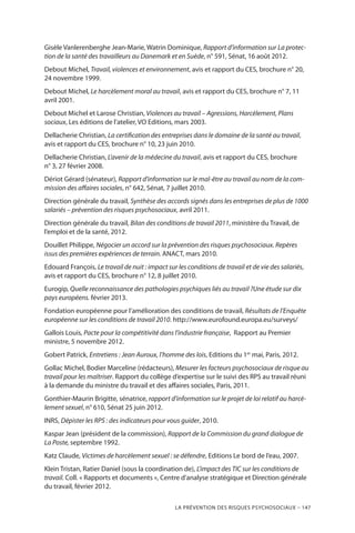 La prévention des risques psychosociaux – 147
Gisèle Vanlerenberghe Jean-Marie, Watrin Dominique, Rapport d’information sur La protec-
tion de la santé des travailleurs au Danemark et en Suède, n° 591, Sénat, 16 août 2012.
Debout Michel, Travail, violences et environnement, avis et rapport du CES, brochure n° 20,
24 novembre 1999.
Debout Michel, Le harcèlement moral au travail, avis et rapport du CES, brochure n° 7, 11
avril 2001.
Debout Michel et Larose Christian, Violences au travail – Agressions, Harcèlement, Plans
sociaux, Les éditions de l’atelier, VO Editions, mars 2003.
Dellacherie Christian, La certification des entreprises dans le domaine de la santé au travail,
avis et rapport du CES, brochure n° 10, 23 juin 2010.
Dellacherie Christian, L’avenir de la médecine du travail, avis et rapport du CES, brochure
n° 3, 27 février 2008.
Dériot Gérard (sénateur), Rapport d’information sur le mal-être au travail au nom de la com-
mission des affaires sociales, n° 642, Sénat, 7 juillet 2010.
Direction générale du travail, Synthèse des accords signés dans les entreprises de plus de 1000
salariés – prévention des risques psychosociaux, avril 2011.
Direction générale du travail, Bilan des conditions de travail 2011, ministère du Travail, de
l’emploi et de la santé, 2012.
Douillet Philippe, Négocier un accord sur la prévention des risques psychosociaux. Repères
issus des premières expériences de terrain. ANACT, mars 2010.
Edouard François, Le travail de nuit : impact sur les conditions de travail et de vie des salariés,
avis et rapport du CES, brochure n° 12, 8 juillet 2010.
Eurogip, Quelle reconnaissance des pathologies psychiques liés au travail ?Une étude sur dix
pays européens. février 2013.
Fondation européenne pour l’amélioration des conditions de travail, Résultats de l’Enquête
européenne sur les conditions de travail 2010. http://www.eurofound.europa.eu/surveys/
Gallois Louis, Pacte pour la compétitivité dans l’industrie française, Rapport au Premier
ministre, 5 novembre 2012.
Gobert Patrick, Entretiens : Jean Auroux, l’homme des lois, Editions du 1er
mai, Paris, 2012.
Gollac Michel, Bodier Marceline (rédacteurs), Mesurer les facteurs psychosociaux de risque au
travail pour les maîtriser. Rapport du collège d’expertise sur le suivi des RPS au travail réuni
à la demande du ministre du travail et des affaires sociales, Paris, 2011.
Gonthier-Maurin Brigitte, sénatrice, rapport d’information sur le projet de loi relatif au harcè-
lement sexuel, n° 610, Sénat 25 juin 2012.
INRS, Dépister les RPS : des indicateurs pour vous guider, 2010.
Kaspar Jean (président de la commission), Rapport de la Commission du grand dialogue de
La Poste, septembre 1992.
Katz Claude, Victimes de harcèlement sexuel : se défendre, Editions Le bord de l’eau, 2007.
Klein Tristan, Ratier Daniel (sous la coordination de), L’impact des TIC sur les conditions de
travail. Coll. « Rapports et documents », Centre d’analyse stratégique et Direction générale
du travail, février 2012.
 