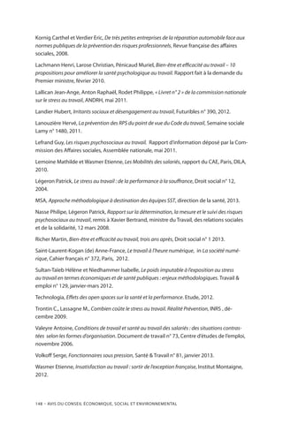 148 – Avis DU CONSEIL ÉCONOMIQUE, SOCIAL ET ENVIRONNEMENTAL
Kornig Carthel et Verdier Eric, De très petites entreprises de la réparation automobile face aux
normes publiques de la prévention des risques professionnels, Revue française des affaires
sociales, 2008.
Lachmann Henri, Larose Christian, Pénicaud Muriel, Bien-être et efficacité au travail – 10
propositions pour améliorer la santé psychologique au travail. Rapport fait à la demande du
Premier ministre, février 2010.
Lallican Jean-Ange, Anton Raphaël, Rodet Philippe, « Livret n° 2 » de la commission nationale
sur le stress au travail, ANDRH, mai 2011.
Landier Hubert, Irritants sociaux et désengagement au travail, Futuribles n° 390, 2012.
Lanouzière Hervé, La prévention des RPS du point de vue du Code du travail, Semaine sociale
Lamy n° 1480, 2011.
Lefrand Guy, Les risques psychosociaux au travail. Rapport d’information déposé par la Com-
mission des Affaires sociales, Assemblée nationale, mai 2011.
Lemoine Mathilde et Wasmer Etienne, Les Mobilités des salariés, rapport du CAE, Paris, DILA,
2010.
Légeron Patrick, Le stress au travail : de la performance à la souffrance, Droit social n° 12,
2004.
MSA, Approche méthodologique à destination des équipes SST, direction de la santé, 2013.
Nasse Philipe, Légeron Patrick, Rapport sur la détermination, la mesure et le suivi des risques
psychosociaux au travail, remis à Xavier Bertrand, ministre du Travail, des relations sociales
et de la solidarité, 12 mars 2008.
Richer Martin, Bien-être et efficacité au travail, trois ans après, Droit social n° 1 2013.
Saint-Laurent-Kogan (de) Anne-France, Le travail à l’heure numérique, in La société numé-
rique, Cahier français n° 372, Paris, 2012.
Sultan-Taïeb Hélène et Niedhammer Isabelle, Le poids imputable à l’exposition au stress
au travail en termes économiques et de santé publiques : enjeux méthodologiques. Travail 
emploi n° 129, janvier-mars 2012.
Technologia, Effets des open spaces sur la santé et la performance. Etude, 2012.
Trontin C., Lassagne M., Combien coûte le stress au travail. Réalité Prévention, INRS , dé-
cembre 2009.
Valeyre Antoine, Conditions de travail et santé au travail des salariés : des situations contras-
tées selon les formes d’organisation. Document de travail n° 73, Centre d’études de l’emploi,
novembre 2006.
Volkoff Serge, Fonctionnaires sous pression, Santé  Travail n° 81, janvier 2013.
Wasmer Etienne, Insatisfaction au travail : sortir de l’exception française, Institut Montaigne,
2012.
 