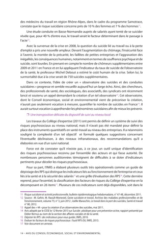 14 – Avis DU CONSEIL ÉCONOMIQUE, SOCIAL ET ENVIRONNEMENTAL
des médecins du travail en région Rhône-Alpes, dans le cadre du programme Samotrace,
constate que le risque suicidaire concerne près de 10 % des femmes et 7 % des hommes11
.
Une étude conduite en Basse-Normandie auprès de salariés ayant tenté de se suicider
révèle que, pour 40 % d’entre eux, le travail serait le facteur déterminant dans le passage à
l’acte12
. 
Avec la survenue de la crise en 2008, la question du suicide lié au travail ou à la perte
d’emploi a pris une nouvelle ampleur. Devant l’augmentation du chômage, l’insécurité face
à l’avenir, la montée de la précarité, les faillites de petites entreprises et l’aggravation des
inégalités,lesconséquenceshumaines,notammententermesdesouffrancepsychiqueetde
suicide, sont lourdes. En prenant en compte le nombre de chômeurs supplémentaires entre
2009 et 2011 en France et en lui appliquant l’indicateur du taux de suicide de l’observatoire
de la santé, le professeur Michel Debout a estimé le coût humain de la crise. Selon lui, la
surmortalité due à la crise serait de 750 suicides supplémentaires.
Dans ce contexte, l’idée de créer un « observatoire des suicides et des conduites
suicidaires » progresse et semble recueillir aujourd’hui un large écho. Ainsi, des chercheurs,
des professionnels de santé, des sociologues, des associatifs, des syndicats ont récemment
lancé et soutenu un appel demandant la création d’un tel observatoire13
. Cet observatoire,
dont le Conseil économique, social et environnemental vient de préconiser la création,
n’aurait pas seulement vocation à mesurer, quantifier le nombre de suicides en France14
. Il
aurait surtout vocation à appréhender les phénomènes suicidaires afin de mieux les prévenir.
❐❐ Une transposition délicate du dispositif de suivi au niveau local
Les travaux du Collège d’expertise (2011) ont permis de définir un système de suivi des
risques psychosociaux au niveau national, mais il n’avait pas été mandaté pour définir la
place des instruments quantitatifs en santé-travail au niveau des entreprises. Il a néanmoins
souligné la complexité d’un tel objectif et formulé quelques suggestions concernant
l’éventuelle déclinaison, à des niveaux infranationaux, des recommandations qu’il a
élaborées en vue d’un suivi national.
Force est de constater qu’il n’existe pas, à ce jour, un outil unique d’identification
des risques psychosociaux reconnu par l’ensemble des acteurs et qui fasse autorité. De
nombreuses personnes auditionnées témoignent de difficultés à se doter d’indicateurs
pertinents pour déceler les risques psychosociaux.
Pour sa part, l’INRS a élaboré plusieurs outils très opérationnels comme un guide de
dépistage des RPS qui distingue les indicateurs liés au fonctionnement de l’entreprise et ceux
liés à la santé et à la sécurité des salariés15
et une grille d’évaluation des RPS16
. Cette dernière
reprend, pour l’essentiel, la classification des facteurs de risques du Collège d’expertise en la
décomposant en 26 items17
. Plusieurs de ces indicateurs sont déjà disponibles, soit dans le
11	 Risque suicidaire et activité professionnelle, bulletin épidémiologique hebdomadaire, n° 47-48, décembre 2011.
12	 Source : M. Gehin, M. Raoult-Monestel, Geste suicidaire et travail, Archive des maladies professionnelles et de
l’environnement, volume 73, n° 3, juin 2012 ; Joëlle Maraschin, Letravaildanslapartdessuicides, Santé et travail
n° 80, 2012.
13	 Appel des « 44 » pour la création d’un observatoire des suicides, mai 2011.
14	 Avis adopté par le CESE le 12 février 2013 sur Suicide : plaidoyer pour une prévention active, rapport présenté par
Didier Bernus au nom de la section des affaires sociales et de la santé.
15	 Dépister les RPS : des indicateurs pour vous guider, INRS, 2010.
16	 Evaluer les facteurs de risques psychosociaux : l’outil RPS-DU, INRS, 2013.
17	Voir document en annexe.
 