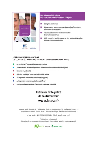 Imprimé par la direction de l’information légale et administrative, 26, rue Desaix, Paris (15e
)
d’après les documents fournis par le Conseil économique, social et environnemental
No
de série : 411130012-000513 – Dépôt légal : mai 2013
Crédit photo : shutterstock
Direction de la communication du Conseil économique, social et environnemental
Retrouvez l’intégralité
de nos travaux sur
www.lecese.fr
■■ L’emploi des jeunes
■■ L’ouverture à la concurrence des services ferroviaires
régionaux de voyageurs
■■ 40 ans de formation professionnelle :
bilan et perspectives
■■ Pôle emploi et la réforme du service public de l’emploi :
bilan et recommandations
Dernières publications
de la section du travail et de l’emploi
■■ La gestion et l’usage de l’eau en agriculture
■■ Face aux défis du développement : comment renforcer les ONG françaises ?
■■ Femmes et précarité
■■ Suicide : plaidoyer pour une prévention active
■■ Le logement autonome des jeunes (Rapport)
■■ Le logement autonome des jeunes (Avis)
■■ Entreprendre autrement : l’économie sociale et solidaire
LES DERNIÈRES PUBLICATIONS
DU CONSEIL ÉCONOMIQUE, SOCIAL ET ENVIRONNEMENTAL (CESE)
 