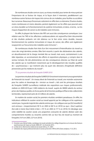 La prévention des risques psychosociaux – 17
De nombreuses études sont en cours, au niveau mondial, pour tenter de mieux préciser
l’importance de ce facteur de risque, et la façon dont il intervient, parallèlement aux
nombreux autres facteurs de risques très connus de ces maladies, pour faciliter ou accélérer
leur survenue. Beaucoup d’inconnues subsistent en effet dans ce domaine. D’autres études,
moins nombreuses et moins abouties, portent également sur les effets que pourrait avoir
un stress durable sur le fonctionnement du système immunitaire, et donc, à terme,  sur les
risques d’apparition de cancer ou de maladies auto-immunes.
En effet, la plupart des facteurs des RPS ont aussi des conséquences somatiques. Leur
relation avec les TMS et les affections cardiovasculaires est aujourd’hui bien documentée
et des résultats probants ont été obtenus sur le lien entre stress durable, mauvais
fonctionnement du système immunitaire et risque de cancer, des effets sont également
soupçonnés sur l’occurrence des maladies auto-immunes25
.
De nombreuses études font état d’un fort mouvement d’intensification du travail au
cours des vingt dernières années. Elles font ressortir, à partir des déclarations des salariés,
un alourdissement de la charge mentale liée au travail, mais aussi, contrairement à une
idée répandue, un accroissement des efforts et expositions physiques, y compris dans le
secteur tertiaire. De tels phénomènes ont des conséquences directes sur l’état de santé
des salariés qui se manifestent notamment par le développement des troubles qualifiés
de « psychosociaux » qui motivent plus du quart des décisions d’inaptitude définitive
prononcées par les médecins du travail26
.
❐❐ Les premiers résultats de l’enquête SUMER 2010
Lespremiersrésultatsdel’enquêteSUMER2010montrentnotammentuneaugmentation
de l’intensité du travail27
. Un niveau élevé de l’intensité au travail, une moindre autonomie
pour les cadres et davantage de « tension au travail », tels sont les principaux résultats
de l’enquête SUMER (surveillance médicale des expositions aux risques professionnels),
réalisée en 2009-2010 par 2 400 médecins du travail auprès de 48000 salariés du secteur
privé, des hôpitaux publics et d’une partie de la Fonction publique d’État et des collectivités
territoriales, représentant près de 22 millions de salariés.
En matière de soutien social, les premiers résultats semblent paradoxaux. En effet, les
indicateurs reflétant le soutien social au travail apporté par les collègues et les supérieurs
varient peu : la grande majorité des salariés estime que « lescollèguesavecqui[ils]travaille[nt]
sont amicaux » (respectivement 90 % en 2003 et 88 % en 2010) ou que « [leur] supérieur
[les] aide à mener [leur] tâche à bien » (75 % en 2003 et 77 % en 2010). En décalage avec
cette stabilité du soutien social, une proportion croissante de salariés déclare subir des
comportements hostiles ou ressentis comme tels sur leur lieu de travail au moment de
l’enquête (16 % en 2003, 22 % en 2010).
25	 Entretien avec Michel Gollac, sociologue du travail, président du collège d’expertise sur la mesure des facteurs
psychosociaux de risque au travail, 2008-2011, le 22 janvier 2013.
26	 Le bilan de la réforme de la médecine du travail, IGAS, p. 41, 2007.
27	 L’évolution des risques professionnels dans le secteur privé entre 1994 et 2010, Dares analyses, n° 23, 2012.
 