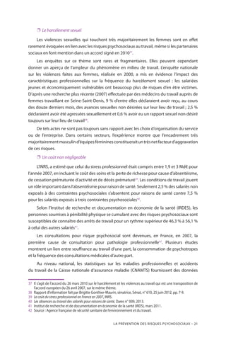 La prévention des risques psychosociaux – 21
❐❐ Le harcèlement sexuel
Les violences sexuelles qui touchent très majoritairement les femmes sont en effet
rarement évoquées en lien avec les risques psychosociaux au travail, même si les partenaires
sociaux en font mention dans un accord signé en 201037
.
Les enquêtes sur ce thème sont rares et fragmentaires. Elles peuvent cependant
donner un aperçu de l’ampleur du phénomène en milieu de travail. L’enquête nationale
sur les violences faites aux femmes, réalisée en 2000, a mis en évidence l’impact des
caractéristiques professionnelles sur la fréquence du harcèlement sexuel : les salariées
jeunes et économiquement vulnérables ont beaucoup plus de risques d’en être victimes.
D’après une recherche plus récente (2007) effectuée par des médecins du travail auprès de
femmes travaillant en Seine-Saint-Denis, 9 % d’entre elles déclaraient avoir reçu, au cours
des douze derniers mois, des avances sexuelles non désirées sur leur lieu de travail ; 2,5 %
déclaraient avoir été agressées sexuellement et 0,6 % avoir eu un rapport sexuel non désiré
toujours sur leur lieu de travail38
.
De tels actes ne sont pas toujours sans rapport avec les choix d’organisation du service
ou de l’entreprise. Dans certains secteurs, l’expérience montre que l’encadrement très
majoritairementmasculind’équipesfémininesconstitueraituntrèsnetfacteurd’aggravation
de ces risques.
❐❐ Un coût non négligeable
L’INRS, a estimé que celui du stress professionnel était compris entre 1,9 et 3 Md€ pour
l’année 2007, en incluant le coût des soins et la perte de richesse pour cause d’absentéisme,
de cessation prématurée d’activité et de décès prématuré39
. Les conditions de travail jouent
un rôle important dans l’absentéisme pour raison de santé. Seulement 2,5 % des salariés non
exposés à des contraintes psychosociales s’absentent pour raisons de santé contre 7,5 %
pour les salariés exposés à trois contraintes psychosociales40
.
Selon l’Institut de recherche et documentation en économie de la santé (IRDES), les
personnes soumises à pénibilité physique se cumulant avec des risques psychosociaux sont
susceptibles de connaître des arrêts de travail pour un rythme supérieur de 46,3 % à 56,1 %
à celui des autres salariés41
.
Les consultations pour risque psychosocial sont devenues, en France, en 2007, la
première cause de consultation pour pathologie professionnelle42
. Plusieurs études
montrent un lien entre souffrance au travail d’une part, la consommation de psychotropes
et la fréquence des consultations médicales d’autre part.
Au niveau national, les statistiques sur les maladies professionnelles et accidents
du travail de la Caisse nationale d’assurance maladie (CNAMTS) fournissent des données
37	 Il s’agit de l’accord du 26 mars 2010 sur le harcèlement et les violences au travail qui est une transposition de
l’accord européen du 26 avril 2007, sur le même thème.
38	 Rapport d’information fait par Brigitte Gonthier-Maurin, sénatrice, Sénat, n° 610, 25 juin 2012, pp. 7-9.
39	 Le coût du stress professionnel en France en 2007, INRS.
40	 Les absences au travail des salariés pour raisons de santé, Dares n° 009, 2013.
41	Institut de recherche et de documentation en économie de la santé (IRDS), mars 2011.
42	 Source : Agence française de sécurité sanitaire de l’environnement et du travail.
 
