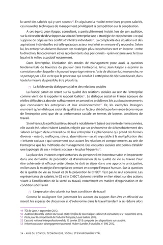 24 – Avis DU CONSEIL ÉCONOMIQUE, SOCIAL ET ENVIRONNEMENTAL
la santé des salariés qui y sont soumis49
. En aiguisant la rivalité entre leurs propres salariés,
ces nouvelles techniques de management privilégient la compétition sur la coopération.
A cet égard, Jean Kaspar, consultant, a particulièrement insisté, lors de son audition,
sur la nécessité de développer au sein de l’entreprise une « stratégie de coopération » ce qui
suppose de dépasser les conflits d’intérêts individuels50
. La complexité des situations et des
aspirations individuelles est telle qu’aucun acteur seul n’est en mesure d’y répondre. Selon
lui, les entreprises doivent élaborer des stratégies plus coopératives tant en interne - entre
la direction, l’encadrement et les représentants des personnels - qu’en externe avec le tissu
local et le milieu associatif notamment.
Dans l’entreprise, l’évolution des modes de management pose aussi la question
fondamentale de l’exercice du pouvoir dans l’entreprise. Ainsi, Jean Kaspar a exprimé sa
conviction selon laquelle « le pouvoir se partage même si l’acte de décision lui, en revanche, ne
se partage pas ». De sorte que le processus qui conduit à cette prise de décision devrait, dans
toute la mesure du possible, être pluraliste.
 La faiblesse du dialogue social et des relations sociales
La France paraît en retard sur la qualité des relations sociales au sein de l’entreprise
comme vient de le rappeler le rapport Gallois51
. Le dialogue social en France éprouve de
réelles difficultés à aborder suffisamment en amont les problèmes liés aux bouleversements
que connaissent les entreprises et leur environnement52
. Or, les exemples étrangers
montrent qu’un dialogue social de qualité est un facteur clé de la performance économique
de l’entreprise ainsi que de sa performance sociale en termes de bonnes conditions de
travail.
Si en France, la conflictualité au travail a notablement baissé ces trente dernières années,
elle aurait été, selon Hubert Landier, relayée par un phénomène de désenchantement des
salariés à l’égard de leur travail ou de leur entreprise. Ce phénomène qui prend des formes
diverses - retards, malfaçons, stress, absentéisme - serait imputable à la multiplication des
« irritants sociaux » qui concernent tout autant les relations et comportements au sein de
l’entreprise que les méthodes de management. Des enquêtes sociales ont permis d’établir
une typologie de ces « irritants sociaux » les plus fréquents53
.
La place des instances représentatives du personnel est incontournable et importante
dans une démarche de prévention et d’amélioration de la qualité de vie au travail. Pour
être cohérente et efficace cette démarche doit se situer dans une approche anticipative,
en lien avec la stratégie d’entreprise et prenant en compte l’impact humain. Sur la question
de la qualité de vie au travail et de la prévention le CHSCT n’est pas le seul concerné. Les
représentants de salariés, le CE et le CHSCT, doivent travailler en lien étroit sur des actions
visant à l’amélioration de la santé au travail, notamment en matière d’organisation et de
conditions de travail.
 L’expression des salariés sur leurs conditions de travail
Comme le soulignent fort justement les auteurs du rapport Bien-être et efficacité au
travail, les espaces de discussion et d’autonomie dans le travail tendent à se réduire alors
49	 TGI de Lyon, 4 septembre 2012.
50	 Audition devant la section du travail et de l’emploi de Jean Kaspar, cabinet JK consultant, le 21 novembre 2012.
51	 Pacte pour la compétitivité de l’industrie française, Louis Gallois, 2012.
52	 L’accord national interprofessionnel du 13 janvier 2013 comporte des dispositions sur ce point.
53	 Irritants sociaux et désengagement au travail, Hubert Landier, Futuribles, n° 390, 2012.
 