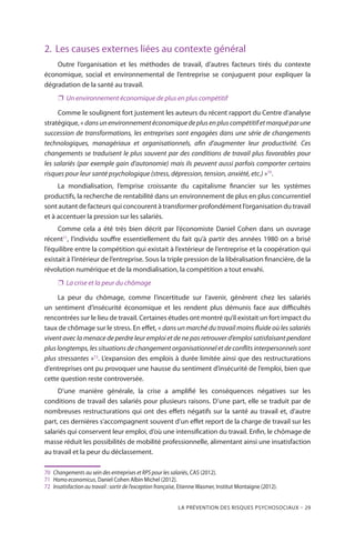 La prévention des risques psychosociaux – 29
2.	 Les causes externes liées au contexte général
Outre l’organisation et les méthodes de travail, d’autres facteurs tirés du contexte
économique, social et environnemental de l’entreprise se conjuguent pour expliquer la
dégradation de la santé au travail.
❐❐ Un environnement économique de plus en plus compétitif
Comme le soulignent fort justement les auteurs du récent rapport du Centre d’analyse
stratégique, « dansunenvironnementéconomiquedeplusenpluscompétitifetmarquéparune
succession de transformations, les entreprises sont engagées dans une série de changements
technologiques, managériaux et organisationnels, afin d’augmenter leur productivité. Ces
changements se traduisent le plus souvent par des conditions de travail plus favorables pour
les salariés (par exemple gain d’autonomie) mais ils peuvent aussi parfois comporter certains
risques pour leur santé psychologique (stress, dépression, tension, anxiété, etc.) »70
.
La mondialisation, l’emprise croissante du capitalisme financier sur les systèmes
productifs, la recherche de rentabilité dans un environnement de plus en plus concurrentiel
sont autant de facteurs qui concourent à transformer profondément l’organisation du travail
et à accentuer la pression sur les salariés.
Comme cela a été très bien décrit par l’économiste Daniel Cohen dans un ouvrage
récent71
, l’individu souffre essentiellement du fait qu’à partir des années 1980 on a brisé
l’équilibre entre la compétition qui existait à l’extérieur de l’entreprise et la coopération qui
existait à l’intérieur de l’entreprise. Sous la triple pression de la libéralisation financière, de la
révolution numérique et de la mondialisation, la compétition a tout envahi.
❐❐ La crise et la peur du chômage
La peur du chômage, comme l’incertitude sur l’avenir, génèrent chez les salariés
un sentiment d’insécurité économique et les rendent plus démunis face aux difficultés
rencontrées sur le lieu de travail. Certaines études ont montré qu’il existait un fort impact du
taux de chômage sur le stress. En effet, « dans un marché du travail moins fluide où les salariés
vivent avec la menace de perdre leur emploi et de ne pas retrouver d’emploi satisfaisant pendant
plus longtemps, les situations de changement organisationnel et de conflits interpersonnels sont
plus stressantes »72
. L’expansion des emplois à durée limitée ainsi que des restructurations
d’entreprises ont pu provoquer une hausse du sentiment d’insécurité de l’emploi, bien que
cette question reste controversée.
D’une manière générale, la crise a amplifié les conséquences négatives sur les
conditions de travail des salariés pour plusieurs raisons. D’une part, elle se traduit par de
nombreuses restructurations qui ont des effets négatifs sur la santé au travail et, d’autre
part, ces dernières s’accompagnent souvent d’un effet report de la charge de travail sur les
salariés qui conservent leur emploi, d’où une intensification du travail. Enfin, le chômage de
masse réduit les possibilités de mobilité professionnelle, alimentant ainsi une insatisfaction
au travail et la peur du déclassement.
70	 Changements au sein des entreprises et RPS pour les salariés, CAS (2012).
71	 Homo economicus, Daniel Cohen Albin Michel (2012).
72	 Insatisfaction au travail : sortir de l’exception française, Etienne Wasmer, Institut Montaigne (2012).
 