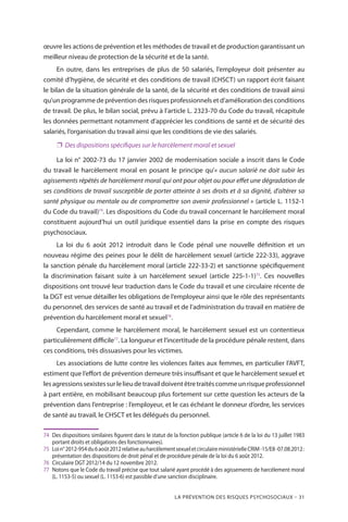 La prévention des risques psychosociaux – 31
œuvre les actions de prévention et les méthodes de travail et de production garantissant un
meilleur niveau de protection de la sécurité et de la santé.
En outre, dans les entreprises de plus de 50 salariés, l’employeur doit présenter au
comité d’hygiène, de sécurité et des conditions de travail (CHSCT) un rapport écrit faisant
le bilan de la situation générale de la santé, de la sécurité et des conditions de travail ainsi
qu’un programme de prévention des risques professionnels et d’amélioration des conditions
de travail. De plus, le bilan social, prévu à l’article L. 2323-70 du Code du travail, récapitule
les données permettant notamment d’apprécier les conditions de santé et de sécurité des
salariés, l’organisation du travail ainsi que les conditions de vie des salariés.
❐❐ Des dispositions spécifiques sur le harcèlement moral et sexuel
La loi n° 2002-73 du 17 janvier 2002 de modernisation sociale a inscrit dans le Code
du travail le harcèlement moral en posant le principe qu’« aucun salarié ne doit subir les
agissements répétés de harcèlement moral qui ont pour objet ou pour effet une dégradation de
ses conditions de travail susceptible de porter atteinte à ses droits et à sa dignité, d’altérer sa
santé physique ou mentale ou de compromettre son avenir professionnel » (article L. 1152-1
du Code du travail)74
. Les dispositions du Code du travail concernant le harcèlement moral
constituent aujourd’hui un outil juridique essentiel dans la prise en compte des risques
psychosociaux.
La loi du 6 août 2012 introduit dans le Code pénal une nouvelle définition et un
nouveau régime des peines pour le délit de harcèlement sexuel (article 222-33), aggrave
la sanction pénale du harcèlement moral (article 222-33-2) et sanctionne spécifiquement
la discrimination faisant suite à un harcèlement sexuel (article 225-1-1)75
. Ces nouvelles
dispositions ont trouvé leur traduction dans le Code du travail et une circulaire récente de
la DGT est venue détailler les obligations de l’employeur ainsi que le rôle des représentants
du personnel, des services de santé au travail et de l’administration du travail en matière de
prévention du harcèlement moral et sexuel76
.
Cependant, comme le harcèlement moral, le harcèlement sexuel est un contentieux
particulièrement difficile77
. La longueur et l’incertitude de la procédure pénale restent, dans
ces conditions, très dissuasives pour les victimes.
Les associations de lutte contre les violences faites aux femmes, en particulier l’AVFT,
estiment que l’effort de prévention demeure très insuffisant et que le harcèlement sexuel et
lesagressionssexistessurlelieudetravaildoiventêtretraitéscommeunrisqueprofessionnel
à part entière, en mobilisant beaucoup plus fortement sur cette question les acteurs de la
prévention dans l’entreprise : l’employeur, et le cas échéant le donneur d’ordre, les services
de santé au travail, le CHSCT et les délégués du personnel.
74	Des dispositions similaires figurent dans le statut de la fonction publique (article 6 de la loi du 13 juillet 1983
portant droits et obligations des fonctionnaires).
75	 Loin° 2012-954du6août2012relativeauharcèlementsexueletcirculaireministérielleCRIM-15/E8-07.08.2012 :
présentation des dispositions de droit pénal et de procédure pénale de la loi du 6 août 2012.
76	 Circulaire DGT 2012/14 du 12 novembre 2012.
77	 Notons que le Code du travail précise que tout salarié ayant procédé à des agissements de harcèlement moral
(L. 1153-5) ou sexuel (L. 1153-6) est passible d’une sanction disciplinaire.
 