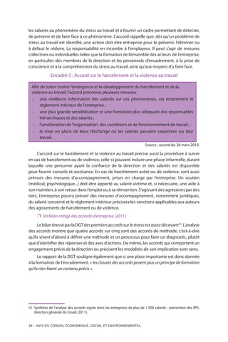 38 – Avis DU CONSEIL ÉCONOMIQUE, SOCIAL ET ENVIRONNEMENTAL
les salariés au phénomène du stress au travail et à fournir un cadre permettant de détecter,
de prévenir et de faire face à ce phénomène. L’accord rappelle que, dès qu’un problème de
stress au travail est identifié, une action doit être entreprise pour le prévenir, l’éliminer ou
à défaut le réduire. La responsabilité en incombe à l’employeur. Il peut s’agir de mesures
collectives ou individuelles telles que la formation de l’ensemble des acteurs de l’entreprise,
en particulier des membres de la direction et les personnels d’encadrement, à la prise de
conscience et à la compréhension du stress au travail, ainsi qu’aux moyens d’y faire face.
Encadré 5 : Accord sur le harcèlement et la violence au travail
Afin de lutter contre l’émergence et le développement du harcèlement et de la
violence au travail, l’accord préconise plusieurs mesures :
−	 une meilleure information des salariés sur ces phénomènes, via notamment le
règlement intérieur de l’entreprise ;
−	 une plus grande sensibilisation et une formation plus adéquate des responsables
hiérarchiques et des salariés ;
−	 l’amélioration de l’organisation, des conditions et de l’environnement de travail ;
−	 la mise en place de lieux d’échange où les salariés peuvent s’exprimer sur leur
travail.
Source : accord du 26 mars 2010.
L’accord sur le harcèlement et la violence au travail précise aussi la procédure à suivre
en cas de harcèlement ou de violence, celle-ci pouvant inclure une phase informelle, durant
laquelle une personne ayant la confiance de la direction et des salariés est disponible
pour fournir conseils et assistance. En cas de harcèlement avéré ou de violence, sont aussi
prévues des mesures d’accompagnement, prises en charge par l’entreprise. Un soutien
(médical, psychologique...) doit être apporté au salarié victime et, si nécessaire, une aide à
son maintien, à son retour dans l’emploi ou à sa réinsertion. S’agissant des agressions par des
tiers, l’entreprise pourra prévoir des mesures d’accompagnement, notamment juridiques,
du salarié concerné et le règlement intérieur précisera les sanctions applicables aux auteurs
des agissements de harcèlement ou de violence.
❐❐ Un bilan mitigé des accords d’entreprise (2011)
LebilandresséparlaDGTdespremiersaccordssurlestressestassezdécevant98
.L’analyse
des accords montre que quatre accords sur cinq sont des accords de méthode, c’est-à-dire
qu’ils visent d’abord à définir une méthode et un processus pour faire un diagnostic, plutôt
que d’identifier des réponses et des axes d’actions. De même, les accords qui comportent un
engagement précis de la direction ou précisent les modalités de son implication sont rares.
Le rapport de la DGT souligne également que si une place importante est donc donnée
à la formation de l’encadrement, « les clauses des accords posent plus un principe de formation
qu’ils n’en fixent un contenu précis ».
98	 Synthèse de l’analyse des accords signés dans les entreprises de plus de 1 000 salariés - prévention des RPS,
direction générale du travail (2011).
 