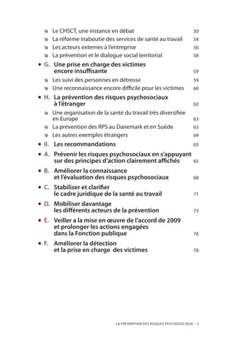 La prévention des risques psychosociaux – 3
ÊÊ Le CHSCT, une instance en débat	 50
ÊÊ La réforme inaboutie des services de santé au travail 	 54
ÊÊ Les acteurs externes à l’entreprise	 56
ÊÊ La prévention et le dialogue social territorial	 58
„„ G.	 Une prise en charge des victimes
	 encore insuffisante	 59
ÊÊ Les suivi des personnes en détresse	 59
ÊÊ Une reconnaissance encore difficile pour les victimes	 60
„„ H.	 La prévention des risques psychosociaux
	 à l’étranger	 62
ÊÊ Une organisation de la santé du travail très diversifiée
en Europe	 63
ÊÊ La prévention des RPS au Danemark et en Suède	 63
ÊÊ Les autres exemples étrangers	 64
„„ II.	 Les recommandations	 65
„„ A.	 Prévenir les risques psychosociaux en s’appuyant
	 sur des principes d’action clairement affichés 	 65
„„ B.	 Améliorer la connaissance
	 et l’évaluation des risques psychosociaux	 68
„„ C.	 Stabiliser et clarifier
	 le cadre juridique de la santé au travail	 71
„„ D.	 Mobiliser davantage
	 les différents acteurs de la prévention	 73
„„ E.	 Veiller a la mise en œuvre de l’accord de 2009
	 et prolonger les actions engagées
	 dans la Fonction publique	 76
„„ F.	 Améliorer la détection
	 et la prise en charge des victimes	 78
 