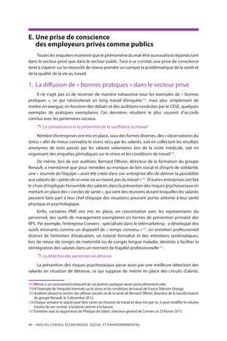 40 – Avis DU CONSEIL ÉCONOMIQUE, SOCIAL ET ENVIRONNEMENTAL
E.	Une prise de conscience
des employeurs privés comme publics
Toutes les enquêtes montrent que le phénomène du mal-être au travail est répandu tant
dans le secteur privé que dans le secteur public. Face à ce constat, une prise de conscience
tend à s’opérer sur la nécessité de mieux prendre un compte la problématique de la santé et
de la qualité de la vie au travail.
1.	 La diffusion de « bonnes pratiques » dans le secteur privé
Il ne s’agit pas ici de recenser de manière exhaustive tous les exemples de « bonnes
pratiques », ce qui nécessiterait un long travail d’enquête103
, mais plus simplement de
mettre en exergue, en fonction des débats et des auditions conduites par le CESE, quelques
exemples de pratiques exemplaires. Ces dernières résultent le plus souvent d’accords
conclus avec les partenaires sociaux.
❐❐ La connaissance et la prévention de la souffrance au travail
Nombre d’entreprises ont mis en place, sous des formes diverses, des « observatoires du
stress » afin de mieux connaître le stress vécu par les salariés, soit en collectant les résultats
anonymes de tests passés par les salariés volontaires lors de la visite médicale, soit en
organisant des enquêtes périodiques sur le stress et les conditions de travail104
.
De même, lors de son audition, Bernard Ollivier, directeur de la formation du groupe
Renault, a mentionné que pour remédier au manque de lien social et d’esprit de solidarité,
une « Journée de l’équipe » avait été créée dans son entreprise afin de donner la possibilité
aux salariés de « parler de sa vraie vie au travail, pas du travail »105
. D’autres entreprises ont fait
le choix d’impliquer l’ensemble des salariés dans la prévention des risques psychosociaux en
mettant en place des « cercles de santé », qui sont des réunions durant lesquelles les salariés
peuvent faire part à leur chef d’équipe des situations pouvant porter atteinte à leur santé
physique et psychologique.
Enfin, certaines PME ont mis en place, en concertation avec les représentants du
personnel, des outils de management exemplaires en termes de prévention primaire des
RPS. Par exemple, l’entreprise Convers - spécialisée dans le télémarketing - a développé des
outils innovants comme un dispositif de « temps convenu »106
, un entretien professionnel
distinct de l’entretien d’évaluation, un tutorat formalisé et des entretiens systématiques,
lors de retour de congés de maternité ou de congés longue maladie, destinés à faciliter la
réintégration des salariés dans un moment de fragilité professionnelle107
.
❐❐ La détection des personnes en détresse
La prévention des risques psychosociaux passe aussi par une meilleure détection des
salariés en situation de détresse, ce qui suppose de mettre en place des circuits d’alerte.
103	Même si un recensement exhaustif de ces bonnes pratiques serait particulièrement utile.
104	A l’exemple de l’enquête triennale sur le stress et les conditions de travail de France Télécom-Orange.
105	Audition devant la section des affaires sociales et de la santé de Bernard Ollivier, directeur de la transformation
du groupe Renault, le 5 décembre 2012.
106	Chaque semaine le salarié peut faire varier ses horaires de travail et deux fois par an, il peut modifier le volume
horaire de son contrat, à la baisse comme à la hausse.
107	Entretien avec la rapporteure de Philippe de Gibon, directeur général de Convers, le 25 février 2013.
 