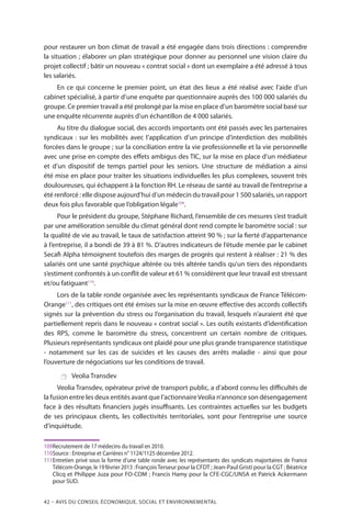 42 – Avis DU CONSEIL ÉCONOMIQUE, SOCIAL ET ENVIRONNEMENTAL
pour restaurer un bon climat de travail a été engagée dans trois directions : comprendre
la situation ; élaborer un plan stratégique pour donner au personnel une vision claire du
projet collectif ; bâtir un nouveau « contrat social » dont un exemplaire a été adressé à tous
les salariés.
En ce qui concerne le premier point, un état des lieux a été réalisé avec l’aide d’un
cabinet spécialisé, à partir d’une enquête par questionnaire auprès des 100 000 salariés du
groupe. Ce premier travail a été prolongé par la mise en place d’un baromètre social basé sur
une enquête récurrente auprès d’un échantillon de 4 000 salariés.
Au titre du dialogue social, des accords importants ont été passés avec les partenaires
syndicaux : sur les mobilités avec l’application d’un principe d’interdiction des mobilités
forcées dans le groupe ; sur la conciliation entre la vie professionnelle et la vie personnelle
avec une prise en compte des effets ambigus des TIC, sur la mise en place d’un médiateur
et d’un dispositif de temps partiel pour les seniors. Une structure de médiation a ainsi
été mise en place pour traiter les situations individuelles les plus complexes, souvent très
douloureuses, qui échappent à la fonction RH. Le réseau de santé au travail de l’entreprise a
été renforcé : elle dispose aujourd’hui d’un médecin du travail pour 1 500 salariés, un rapport
deux fois plus favorable que l’obligation légale109
.
Pour le président du groupe, Stéphane Richard, l’ensemble de ces mesures s’est traduit
par une amélioration sensible du climat général dont rend compte le baromètre social : sur
la qualité de vie au travail, le taux de satisfaction atteint 90 % ; sur la fierté d’appartenance
à l’entreprise, il a bondi de 39 à 81 %. D’autres indicateurs de l’étude menée par le cabinet
Secafi Alpha témoignent toutefois des marges de progrès qui restent à réaliser : 21 % des
salariés ont une santé psychique altérée ou très altérée tandis qu’un tiers des répondants
s’estiment confrontés à un conflit de valeur et 61 % considèrent que leur travail est stressant
et/ou fatiguant110
.
Lors de la table ronde organisée avec les représentants syndicaux de France Télécom-
Orange111
, des critiques ont été émises sur la mise en œuvre effective des accords collectifs
signés sur la prévention du stress ou l’organisation du travail, lesquels n’auraient été que
partiellement repris dans le nouveau « contrat social ». Les outils existants d’identification
des RPS, comme le baromètre du stress, concentrent un certain nombre de critiques.
Plusieurs représentants syndicaux ont plaidé pour une plus grande transparence statistique
- notamment sur les cas de suicides et les causes des arrêts maladie - ainsi que pour
l’ouverture de négociations sur les conditions de travail.
 Veolia Transdev
Veolia Transdev, opérateur privé de transport public, a d’abord connu les difficultés de
la fusion entre les deux entités avant que l’actionnaireVeolia n’annonce son désengagement
face à des résultats financiers jugés insuffisants. Les contraintes actuelles sur les budgets
de ses principaux clients, les collectivités territoriales, sont pour l’entreprise une source
d’inquiétude.
109	Recrutement de 17 médecins du travail en 2010.
110	Source : Entreprise et Carrières n° 1124/1125 décembre 2012.
111	Entretien privé sous la forme d’une table ronde avec les représentants des syndicats majoritaires de France
Télécom-Orange, le 19 février 2013 : FrançoisTerseur pour la CFDT ; Jean-Paul Gristi pour la CGT ; Béatrice
Clicq et Philippe Juza pour FO-COM ; Francis Hamy pour la CFE-CGC/UNSA et Patrick Ackermann
pour SUD.
 