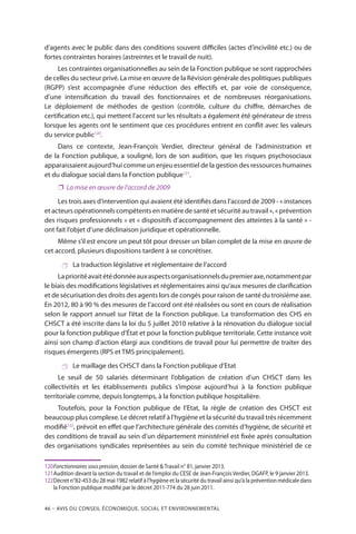 46 – Avis DU CONSEIL ÉCONOMIQUE, SOCIAL ET ENVIRONNEMENTAL
d’agents avec le public dans des conditions souvent difficiles (actes d’incivilité etc.) ou de
fortes contraintes horaires (astreintes et le travail de nuit).
Les contraintes organisationnelles au sein de la Fonction publique se sont rapprochées
de celles du secteur privé. La mise en œuvre de la Révision générale des politiques publiques
(RGPP) s’est accompagnée d’une réduction des effectifs et, par voie de conséquence,
d’une intensification du travail des fonctionnaires et de nombreuses réorganisations.
Le déploiement de méthodes de gestion (contrôle, culture du chiffre, démarches de
certification etc.), qui mettent l’accent sur les résultats a également été générateur de stress
lorsque les agents ont le sentiment que ces procédures entrent en conflit avec les valeurs
du service public120
.
Dans ce contexte, Jean-François Verdier, directeur général de l’administration et
de la Fonction publique, a souligné, lors de son audition, que les risques psychosociaux
apparaissaient aujourd’hui comme un enjeu essentiel de la gestion des ressources humaines
et du dialogue social dans la Fonction publique121
.
❐❐ La mise en œuvre de l’accord de 2009
Les trois axes d’intervention qui avaient été identifiés dans l’accord de 2009 - « instances
et acteurs opérationnels compétents en matière de santé et sécurité au travail », « prévention
des risques professionnels » et « dispositifs d’accompagnement des atteintes à la santé » -
ont fait l’objet d’une déclinaison juridique et opérationnelle.
Même s’il est encore un peut tôt pour dresser un bilan complet de la mise en œuvre de
cet accord, plusieurs dispositions tardent à se concrétiser.
 La traduction législative et réglementaire de l’accord
Laprioritéavaitétédonnéeauxaspectsorganisationnelsdupremieraxe,notammentpar
le biais des modiﬁcations législatives et réglementaires ainsi qu’aux mesures de clariﬁcation
et de sécurisation des droits des agents lors de congés pour raison de santé du troisième axe.
En 2012, 80 à 90 % des mesures de l’accord ont été réalisées ou sont en cours de réalisation
selon le rapport annuel sur l’état de la Fonction publique. La transformation des CHS en
CHSCT a été inscrite dans la loi du 5 juillet 2010 relative à la rénovation du dialogue social
pour la fonction publique d’État et pour la fonction publique territoriale. Cette instance voit
ainsi son champ d’action élargi aux conditions de travail pour lui permettre de traiter des
risques émergents (RPS et TMS principalement).
 Le maillage des CHSCT dans la Fonction publique d’Etat
Le seuil de 50 salariés déterminant l’obligation de création d’un CHSCT dans les
collectivités et les établissements publics s’impose aujourd’hui à la fonction publique
territoriale comme, depuis longtemps, à la fonction publique hospitalière.
Toutefois, pour la Fonction publique de l’Etat, la règle de création des CHSCT est
beaucoup plus complexe. Le décret relatif à l’hygiène et la sécurité du travail très récemment
modifié122
, prévoit en effet que l’architecture générale des comités d’hygiène, de sécurité et
des conditions de travail au sein d’un département ministériel est fixée après consultation
des organisations syndicales représentées au sein du comité technique ministériel de ce
120	Fonctionnaires sous pression, dossier de Santé  Travail n° 81, janvier 2013.
121	Audition devant la section du travail et de l’emploi du CESE de Jean-François Verdier, DGAFP, le 9 janvier 2013.
122	Décret n°82-453 du 28 mai 1982 relatif à l’hygiène et la sécurité du travail ainsi qu’à la prévention médicale dans
la Fonction publique modifié par le décret 2011-774 du 28 juin 2011.
 