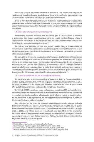 48 – Avis DU CONSEIL ÉCONOMIQUE, SOCIAL ET ENVIRONNEMENTAL
Une autre critique récurrente concerne la difficulté à faire reconnaître l’impact des
conditions de travail sur la santé psychologique des agents publics. La reconnaissance de
suicides comme accidents du travail s’avère particulièrement difficile.
Dans le droit de la Fonction publique, en matière de reconnaissance d’un accident de
service ou d’une maladie d’origine professionnelle, la charge de la preuve incombe à l’agent.
Or, dans le secteur soumis au droit du travail, il existe une présomption de responsabilité de
l’employeur.
❐❐ L’élaboration d’un guide de prévention des RPS
Récemment plusieurs initiatives ont été prises par la DGAFP visant à renforcer
la prévention des risques psychosociaux. Ainsi un guide méthodologique d’aide à
l’identification, l’évaluation et la prévention des RPS sera prochainement diffusé dans
l’ensemble des services et des établissements128
.
De même, une circulaire récente est venue rappeler que la responsabilité de
l’employeur en matière de protection de la santé des agents incombait localement au chef
d’établissement ou au chef de service qui étaient, le cas échéant, passibles de poursuites
administratives et pénales.
De son côté, la Mission de coordination et d’impulsion des fonctions d’inspection de
l’hygiène et de la sécurité rattachée à l’Inspection générale des affaires sociales (IGAS) a
retenu la prévention des risques psychosociaux parmi les priorités de son programme
d’actions 2010/2011, en lien avec l’accord du 20 novembre 2009 sur la santé et la sécurité au
travail dans la Fonction publique. Dans le cadre de cet objectif, les Inspecteurs hygiène et
sécurité (IHS) compétents pour les ministères sociaux ont élaboré un guide ayant pour but
de proposer des éléments de méthode utiles à leur pratique habituelle129.
.
❐❐ La prise en compte des RPS par les collectivités territoriales
En partenariat avec le Fonds national de la prévention (FNP), le Centre national de la
fonction publique territoriale (CNFPT) accompagne les collectivités dans la mise en place
des plans de prévention des risques psychosociaux dans les collectivités et propose une
offre globale comprenant aide au diagnostic et ingénierie financière.
En 2012, le CNFPT a lancé une étude sur la prise en compte des RPS par les collectivités
territoriales,afindemettreenévidencelespratiquesetmodesd’interventiondescollectivités.
Les résultats de l’étude concluent à la nécessité de développer - et de professionnaliser -
des lieux d’écoute et de signalement, de développer la culture managériale et, enfin, de
développer l’évaluation et la prévention130
.
Des initiatives ont été prises par quelques collectivités territoriales à l’instar de la ville
de Clermont-Ferrand qui a obtenu un grand prix du management, en 2010, pour la qualité
de sa prévention des risques psychosociaux. Comme l’a expliqué Amine Khettabi131
, le projet
lancé en 2005 par la ville de Clermont-Ferrand avait pour objectif de mettre en place un
dispositif d’alerte et de prévention des risques psychosociaux afin de protéger la santé des
agents et promouvoir le bien-être au travail avec l’idée qu’une telle démarche était à même
de garantir un service public de qualité.
128	Guide élaboré en partenariat avec le cabinet Secafi et l’Intefp.
129	Guide l’usage des inspecteurs hygiène et sécurité des ministères sociaux, 2011.
130	La prise en compte des RPS dans les collectivités territoriales, étude du CNFPT, 2012.
131	Audition devant la section du travail et de l’emploi de Amine Khettabi, le 9 janvier 2013.
 