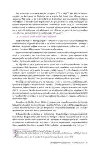 La prévention des risques psychosociaux – 49
Les institutions représentatives du personnel (CTP et CHSCT) ont été étroitement
associées au lancement de l’initiative qui a ensuite fait l’objet d’un pilotage par un
groupe ad-hoc composé de représentants de la direction, des organisations syndicales,
de médecins et de techniciens de prévention. Ce groupe de travail a été accompagné par
l’Agence régionale pour l’amélioration des conditions de travail (ARACT). Le dispositif tel
qu’il fonctionne actuellement repose sur un groupe technique paritaire d’expertise mandaté
par le maire. Cette instance spécialisée peut être saisie par les agents, à titre individuel ou
collectif et par les institutions représentatives du personnel132
.
❐❐ Les initiatives lancées dans le secteur hospitalier
Lestransformationsdel’hôpitalpublic-réformedelagouvernance,nouvellesmodalités
de financement, exigences de qualité et de productivité accrues notamment - ajoutées à
certaines contraintes propres au secteur hospitalier (travail de nuit, violence au travail…)
peuvent contribuer à l’émergence des risques psychosociaux.
Le personnel hospitalier se trouve non seulement confronté à la surcharge émotionnelle
due à la confrontation avec la souffrance des patients ou à la mort, mais également à des
contraintes fortes sur les effectifs qui entraînent une surcharge de travail ne permettant pas
toujours de répondre rapidement aux demandes des patients.
La dégradation de la qualité de vie au travail, qui se traduit généralement par une
augmentation de la fréquence et de la durée des arrêts de travail et un mauvais climat social,
rejaillit évidemment sur la qualité du service rendu à l’usager. A ce titre, la protection de la
santé des agents hospitaliers et le bien-être au travail constituent un enjeu majeur pour les
établissements de santé, comme l’a fait valoir Eric Sanzalone, chef de bureau à la Direction
générale de l’offre de soin (DGOS) du ministère des affaires sociales et de la santé133
.
Un programme d’actions a ainsi été élaboré au sein de la commission spécialisée sur les
questions d’hygiène et de conditions de travail du Conseil supérieur de la fonction publique
hospitalière. L’élaboration et la mise à jour du Document unique d’évaluation des risques
(DUER) constituent dans les établissements de soins le principal levier de mobilisation des
directions et des représentants du personnel. En outre, les Agences régionales de santé (ARS)
se mobilisent fortement par le biais d’observatoires régionaux des risques psychosociaux
récemment créés.
Par ailleurs, la DGOS a depuis 2010 mis en œuvre une nouvelle génération de Contrats
locaux d’amélioration des conditions de travail (CLACT) et a lancé en 2012 un appel à projet
national destiné à favoriser le partage d’expérience entre établissements et à faire connaître
les démarches novatrices dans la prévention des RPS.
Enfin, partant du constat que la « maltraitance » des patients pouvait aussi procéder de
la souffrance des personnels, elle-même produite par certaines organisations du travail, la
Haute autorité de santé (HAS) a décidé en 2007 d’intégrer un critère de qualité des conditions
de travail dans le référentiel d’accréditation. La nécessité de prendre en compte la qualité de
vie au travail afin d’améliorer la qualité de l’accueil et des soins paraissait ainsi s’imposer134
.
132	Depuis sa mise en place en 2009, le dispositif a été saisi à 36 reprises.
133	Audition devant la section du travail et de l’emploi de Eric Sanzalone, chef de bureau à la DGOS, le 9 janvier
2012.
134	Audition devant la section du travail et de l’emploi de Véronique Ghadi, le 9 janvier 2013.
 