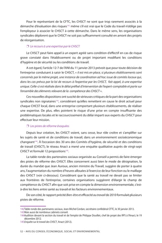52 – Avis DU CONSEIL ÉCONOMIQUE, SOCIAL ET ENVIRONNEMENTAL
Pour le représentant de la CFTC, les CHSCT ne sont que trop rarement associés à la
démarche d’évaluation des risques142
même s’il est vrai que le Code du travail n’oblige pas
l’employeur à associer le CHSCT à cette démarche. Dans le même sens, les organisations
syndicales déplorent que le CHSCT ne soit pas suffisamment consulté en amont des projets
de réorganisation.
❐❐ Le recours à une expertise par le CHSCT
Le CHSCT peut faire appel à un expert agréé sans condition d’effectif en cas de risque
grave constaté dans l’établissement ou de projet important modifiant les conditions
d’hygiène et de sécurité ou les conditions de travail.
A cet égard, l’article 12-7 de l’ANI du 11 janvier 2013 prévoit que pour toute décision de
l’entreprise conduisant à saisir le CHSCT, « il est mis en place, si plusieurs établissements sont
concernés par le même projet, une instance de coordination ad hoc issue de comités locaux qui,
dans les cas prévus par la loi de recours à l’expertise par les CHSCT, fait appel, à une expertise
unique. Celle-ci est réalisée dans le délai préfixé d’intervention de l’expert-comptable et porte sur
l’ensemble des éléments relevant de la compétence des CHSCT ».
Ces nouvelles dispositions ont suscité de sérieuses critiques de la part des organisations
syndicales non signataires143
, considérant qu’elles remettent en cause le droit actuel pour
chaque CHCST local, dans une entreprise comportant plusieurs établissements, de réaliser
une expertise. De plus, elles pointent le risque d’une prise en compte insuffisante des
problématiques locales et le raccourcissement du délai imparti aux experts du CHSCT pour
effectuer leur mission.
❐❐ Les pistes de réforme évoquées
Depuis leur création, les CHSCT voient, sans cesse, leur rôle croître et s’amplifier sur
les sujets de santé et de conditions de travail, dans un environnement socioéconomique
changeant144
. À l’occasion des 30 ans des Comités d’hygiène, de sécurité et des conditions
de travail (CHSCT), le réseau Anact a mené une enquête qualitative auprès de vingt-sept
CHSCT et formulé 12 propositions145
.
La table ronde des partenaires sociaux organisée au Conseil a permis de faire émerger
des pistes de réforme des CHSCT. Elles concernent aussi bien le mode de désignation, la
durée du mandat que Jean Auroux, ancien ministre du Travail, suggère de porter à quatre
ans, l’augmentation du nombre d’heures allouées à l’exercice de leur fonction ou le maillage
des CHSCT (voir ci-dessous). Considérant que la santé au travail ne devait pas se limiter
aux frontières de l’entreprise, certaines organisations suggèrent d’élargir le champ de
compétence du CHSCT afin que soit prise en compte la dimension environnementale, c’est-
à-dire les liens entre santé au travail et les facteurs environnementaux.
De son côté, le rapport précité Bien-êtreetefficacitéautravail de 2010 formulait plusieurs
pistes de réforme.
142	Table ronde des partenaires sociaux, Jean-Michel Cerdan, secrétaire confédéral CFTC, le 30 janvier 2013.
143	Mais aussi de nombreux cabinets conseil.
144Audition devant la section du travail et de l’emploi de Philippe Douillet, chef de projet des RPS à l’Anact, le 19
décembre 2012.
145	Enquête sur le travail des CHSCT, Anact (2012).
 