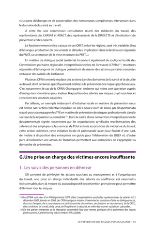 La prévention des risques psychosociaux – 59
structures d’échanges et de concertation des nombreuses compétences intervenant dans
le domaine de la santé au travail.
A cette fin, une commission consultative réunit des médecins du travail, des
représentants des CARSAT et ARACT, des représentants de la DIRECCTE et d’institutions de
prévention et des experts.
Le fonctionnement et les travaux de ces ORST, selon les régions, sont très variables (lieu
d’échanges, production de documents et d’études, implication dans la déclinaison régionale
du PNST, co-animation de la mise en œuvre du PRST...).
En matière de dialogue social territorial, il convient également de souligner le rôle des
Commissions paritaires régionales interprofessionnelles de l’artisanat (CPRIA)163
, structures
régionales d’échange et de dialogue permettant de mener des actions paritaires concrètes
en faveur des salariés de l’artisanat.
Plusieurs CPRIA ont mis en place des actions dans les domaines de la santé et la sécurité
au travail, dont certaines spécifiquement dédiées à la prévention des risques psychosociaux.
C’est notamment le cas de la CPRIA Champagne- Ardenne qui mène une opération auprès
d’entreprises volontaires pour évaluer l’exposition des salariés aux risques psychosociaux et
concevoir des solutions adaptées.
Par ailleurs, un exemple intéressant d’initiative locale en matière de prévention nous
est donné par l’action collective impulsée en 2003, sous le nom de Tosca, par l’inspection du
travailpouraccompagnerlesTPEenmatièredepréventiondesrisquesprofessionnelsdansle
secteur de la réparation automobile164
. Dans le cadre d’une convention interprofessionnelle
départementale signée notamment par les organisations syndicales représentatives des
salariés et des employeurs, les services de l’Etat et trois associations de médecine du travail,
cette action collective, cette initiative locale et partenariale avait pour finalité d’une part,
de mettre à disposition des entreprises un guide pour l’élaboration du DUER et, d’autre
part, d’enclencher une action de formation permettant aux entreprises de s’approprier la
démarche de prévention.
G.	Une prise en charge des victimes encore insuffisante
1.	 Les suivis des personnes en détresse
S’il convient de privilégier les actions touchant au management et à l’organisation
du travail, une prise en charge individuelle des salariés en souffrance est néanmoins
indispensable, dans la mesure où aucun dispositif de prévention primaire ne peut permettre
d’éliminer tous les risques.
163	Les CPRIA sont nées d’un ANI signé entre l’UPA et les 5 organisations syndicales représentatives de salariés le 12
décembre 2001, étendu en 2008. Les CPRIA ont pour mission d’examiner les questions d’aide au dialogue social,
d’accès à l’emploi, de la connaissance et de l’attractivité des métiers, des besoins en recrutement, de la GPEC,
des conditions de travail, de la santé, de l’hygiène et la sécurité, et enfin des œuvres sociales et culturelles.
164	De très petites entreprises de la réparation automobile face aux normes publiques de la prévention des risques
professionnels, Carthel Kornig et Eric Verdier, RFAS (2008).
 