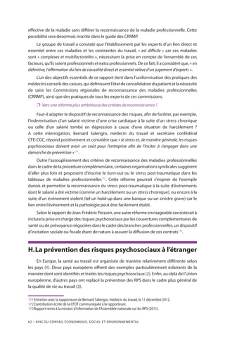 62 – Avis DU CONSEIL ÉCONOMIQUE, SOCIAL ET ENVIRONNEMENTAL
effective de la maladie sans différer la reconnaissance de la maladie professionnelle. Cette
possibilité sera désormais inscrite dans le guide des CRRMP.
Le groupe de travail a constaté que l’établissement par les experts d’un lien direct et
essentiel entre ces maladies et les contraintes du travail, « est difficile » car ces maladies
sont « complexes et multifactorielles », nécessitant la prise en compte de l’ensemble de ces
facteurs, qu’ils soient professionnels et extra professionnels. De ce fait, il a considéré que, « en
définitive, l’affirmation du lien de causalité direct et essentiel relève d’un jugement d’experts ».
L’un des objectifs essentiels de ce rapport tient dans l’uniformisation des pratiques des
médecinsconseilsdescaisses,quidéfinissentl’étatdeconsolidationdupatientetlanécessité
de saisir les Commissions régionales de reconnaissance des maladies professionnelles
(CRRMP), ainsi que des pratiques de tous les experts de ces commissions.
❐❐ Vers une réforme plus ambitieuse des critères de reconnaissance ?
Faut-il adapter le dispositif de reconnaissance des risques, afin de faciliter, par exemple,
l’indemnisation d’un salarié victime d’une crise cardiaque à la suite d’un stress chronique
ou celle d’un salarié tombé en dépression à cause d’une situation de harcèlement ?
A cette interrogation, Bernard Salengro, médecin du travail et secrétaire confédéral
CFE-CGC, répond positivement et considère que « le stress et, de manière générale, les risques
psychosociaux doivent avoir un coût pour l’entreprise afin de l’inciter à s’engager dans une
démarche de prévention »171
.
Outre l’assouplissement des critères de reconnaissance des maladies professionnelles
dans le cadre de la procédure complémentaire, certaines organisations syndicales suggèrent
d’aller plus loin et proposent d’inscrire le burn-out ou le stress post-traumatique dans les
tableaux de maladies professionnelles172
. Cette réforme pourrait s’inspirer de l’exemple
danois et permettre la reconnaissance du stress post-traumatique à la suite d’événements
dont le salarié a été victime (comme un harcèlement ou un stress chronique), ou encore à la
suite d’un événement violent (tel un hold-up dans une banque ou un sinistre grave) car le
lien entre l’événement et la pathologie peut être facilement établi.
Selon le rapport de Jean-Frédéric Poisson, une autre réforme envisageable consisterait à
inclure la prise en charge des risques psychosociaux par les couvertures complémentaires de
santé ou de prévoyance négociées dans le cadre des branches professionnelles, un dispositif
d’incitation sociale ou fiscale étant de nature à assurer la diffusion de ces contrats173
.
H.	La prévention des risques psychosociaux à l’étranger
En Europe, la santé au travail est organisée de manière relativement différente selon
les pays (1). Deux pays européens offrent des exemples particulièrement éclairants de la
manière dont sont identifiés et traités les risques psychosociaux (2). Enfin, au-delà de l’Union
européenne, d’autres pays ont replacé la prévention des RPS dans le cadre plus général de
la qualité de vie au travail (3).
171	Entretien avec la rapporteure de Bernard Salengro, médecin du travail, le 11 décembre 2012.
172	Contribution écrite de la CFDT communiquée à la rapporteure.
173	Rapport remis à la mission d’information de l’Assemblée nationale sur les RPS (2011).
 