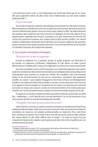 64 – Avis DU CONSEIL ÉCONOMIQUE, SOCIAL ET ENVIRONNEMENTAL
à un événement précis mais, si c’est l’organisation du travail elle-même qui est en cause,
elle peut également relever de plein droit d’une indemnisation au titre d’une maladie
professionnelle178
.
❐❐ Le cas de la Suède
Au sein des entreprises suédoises, des politiques de prévention ont été mises en œuvre.
Elles se fondent principalement sur la mise en place de questionnaires destinés à mesurer le
moral et l’efficacité des salariés mais aussi conçus pour repérer les RPS. Par-delà la diversité
des pratiques des entreprises, des traits communs se dégagent. L’envoi et la collecte de ces
questionnaires, généralement annuels, constituent une part importante de l’activité des
services de ressources humaines, leur analyse étant le plus souvent confiée à un cabinet
extérieur indépendant. L’évaluation de la hiérarchie est une partie intégrante des questions
posées, l’anonymat des réponses pouvant être levé si un cas de harcèlement ou de mal-être
est identifié à l’occasion de l’analyse des réponses.
3.	 Les autres exemples étrangers
❐❐ Aux Etats-Unis : le label « B-corporation »
Inventé en Californie il y a quelques années, le projet progresse aux États-Unis et
au Canada. Un organisme certificateur indépendant (B Lab) délivre un label. Environ
600 entreprises, installées dans 12 pays, l’ont déjà obtenu au terme d’un vaste travail d’audit.
Pour être considérée comme une B Corporation, une société doit répondre à des valeurs
explicitesenmatièresocialeetenvironnementaleetàuneobligationfiduciairejuridiquement
contraignante pour prendre en compte les intérêts des travailleurs, des communautés
locales et de l’environnement et ceux de ses actionnaires. L’entreprise doit également
modifier ses statuts179
pour adopter l’engagement de B-Lab en faveur du développement
durable et du traitement décent des travailleurs. De plus, une B Corporation doit souscrire
à un rapport bi-annuel complet sur l’évaluation de ses impacts (un questionnaire exhaustif
qui évalue les impacts des mesures sociales et environnementales) et le rendre public pour
satisfaire aux normes de performances sociales et environnementales requises par B-Lab.
Il s’agirait d’un nouveau modèle d’entreprise qui réduit le rôle des actionnaires au profit
des « stakeholders », c’est-à-dire de tous ceux qui participent à la vie de l’entreprise et qui
sont soucieux de bâtir un monde économique plus durable.
❐❐ Au Québec : de la santé au travail au bien-être au travail
Selon l’opinion commune, la santé au travail est associée aux accidents du travail et aux
maladies professionnelles. Cette vision qui tend à assimiler milieu de travail sain à l’absence
d’accidents du travail ou de maladies professionnelles est réductrice. Pour Jean-Pierre
Brun, professeur en gestion de la santé et de la sécurité au travail, il peut en effet subsister
des risques latents ou des effets différés dans le temps180
. La santé au travail n’est pas
uniquement l’absence de maladie, mais la présence du bien-être et d’un équilibre avec son
environnement de travail.
178	Rapport d’information du sénat n° 591 sur la protection de la santé au Danemark et en Suède, 2012.
179	A mi-chemin entre la société anonyme et l’association.
180	Audition devant la section du travail et de l’emploi du CESE de Jean-Pierre Brun, professeur en gestion de la
santé et de la sécurité au travail à l’Université de Laval au Québec, le 5 décembre 2012.
 