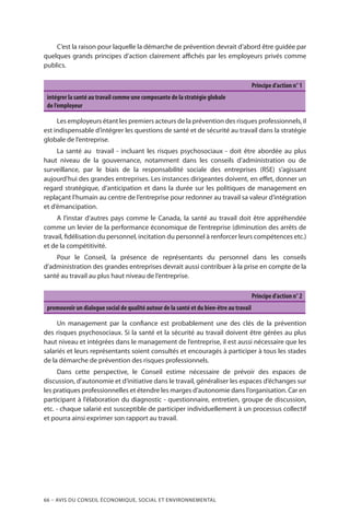 66 – Avis DU CONSEIL ÉCONOMIQUE, SOCIAL ET ENVIRONNEMENTAL
C’est la raison pour laquelle la démarche de prévention devrait d’abord être guidée par
quelques grands principes d’action clairement affichés par les employeurs privés comme
publics.
Principe d’action n° 1
intégrer la santé au travail comme une composante de la stratégie globale
de l’employeur
Les employeurs étant les premiers acteurs de la prévention des risques professionnels, il
est indispensable d’intégrer les questions de santé et de sécurité au travail dans la stratégie
globale de l’entreprise.
La santé au travail - incluant les risques psychosociaux - doit être abordée au plus
haut niveau de la gouvernance, notamment dans les conseils d’administration ou de
surveillance, par le biais de la responsabilité sociale des entreprises (RSE) s’agissant
aujourd’hui des grandes entreprises. Les instances dirigeantes doivent, en effet, donner un
regard stratégique, d’anticipation et dans la durée sur les politiques de management en
replaçant l’humain au centre de l’entreprise pour redonner au travail sa valeur d’intégration
et d’émancipation.
A l’instar d’autres pays comme le Canada, la santé au travail doit être appréhendée
comme un levier de la performance économique de l’entreprise (diminution des arrêts de
travail, fidélisation du personnel, incitation du personnel à renforcer leurs compétences etc.)
et de la compétitivité.
Pour le Conseil, la présence de représentants du personnel dans les conseils
d’administration des grandes entreprises devrait aussi contribuer à la prise en compte de la
santé au travail au plus haut niveau de l’entreprise.
Principe d’action n° 2
promouvoir un dialogue social de qualité autour de la santé et du bien-être au travail
Un management par la confiance est probablement une des clés de la prévention
des risques psychosociaux. Si la santé et la sécurité au travail doivent être gérées au plus
haut niveau et intégrées dans le management de l’entreprise, il est aussi nécessaire que les
salariés et leurs représentants soient consultés et encouragés à participer à tous les stades
de la démarche de prévention des risques professionnels.
Dans cette perspective, le Conseil estime nécessaire de prévoir des espaces de
discussion, d’autonomie et d’initiative dans le travail, généraliser les espaces d’échanges sur
les pratiques professionnelles et étendre les marges d’autonomie dans l’organisation. Car en
participant à l’élaboration du diagnostic - questionnaire, entretien, groupe de discussion,
etc. - chaque salarié est susceptible de participer individuellement à un processus collectif
et pourra ainsi exprimer son rapport au travail.
 