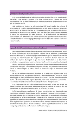 La prévention des risques psychosociaux – 67
Principe d’action n° 3
privilégier les actions de prévention primaire
Il convient de privilégier les actions de prévention primaire, c’est-à-dire qui s’attaquent
directement aux sources d’atteinte à la santé psychologique. Prévenir les risques
psychosociaux, c’est en effet promouvoir des modes d’organisation qui préservent la santé
et la sécurité des salariés.
Cela implique de replacer la prévention des RPS dans le cadre plus général de
l’organisation du travail et des conditions de travail au sens large, comprenant notamment
la question des facteurs de pénibilité, de l’usure professionnelle, du maintien dans l’emploi
des seniors, de la chronicité des maladies, de la conception et l’aménagement des locaux
de travail, des équipements ou outils de travail  et de l’articulation vie familiale/vie
professionnelle. Ces différents sujets doivent pouvoir être appréhendés ensemble, ce qui
permettrait de définir une stratégie globale de prévention et de lutter contre la désinsertion
professionnelle.
Principe d’action n° 4
repenser le rôle et la formation initiale et continue de l’encadrement
Le management est un levier d’action essentiel pour prévenir ou, à tout le moins, réduire
les risques psychosociaux. Dans leur rapport, souvent cité en référence, sur Bien-être et
efficacité au travail (2010), les auteurs proposent notamment que les entreprises investissent
beaucoup plus fortement dans des programmes de formation de leurs managers à la
conduite des équipes, d’une part, et que les critères d’attribution de la rémunération
variable des managers dirigeants prennent en compte la performance sociale, d’autre part.
Le CESE fait siennes ces propositions et considère comme prioritaire l’amélioration de la
formation des managers. Ainsi, une attention particulière doit être portée à la formation des
acteurs de l’entreprise pour les aider à repérer les situations à risque et élaborer des plans
d’actions.
De plus, le manager de proximité, en raison de sa place dans l’organisation et de sa
connaissance du travail, est souvent le mieux placé pour identifier les RPS, réduire les conflits
etdévelopperunclimatfavorableàlaqualitédevieautravail.Or,ilssonteux-mêmessouvent
soumis à de fortes contraintes organisationnelles, voire à des injonctions « paradoxales »
pouvant découler d’objectifs individualisés de performance et de production.
C’est pourquoi le rôle des managers de proximité doit aussi évoluer afin qu’une plus
grande autonomie leur soit donnée, permettant de gérer les collectifs de travail au plus près
des salariés et de faire remonter les situations de souffrance au travail.
Enfin, la sensibilisation aux facteurs de risques psychosociaux, aux situations à risque
(changement, difficultés économiques, conflits au travail, risques environnementaux…)
doit être conduite le plus tôt possible auprès des jeunes dans les programmes de formation
dispensés dans les Ecoles de management, d’ingénieurs, les universités, y compris dans leur
appréhension pour les jeunes eux-mêmes. Il existe peu d’actions de formation des managers
et des ingénieurs aux questions de la santé au travail, même si le Réseau francophone de
formation en santé au travail (RFFST) s’est donné comme objectif de rassembler les outils
pédagogiques nécessaires aux formateurs des futurs managers.
 
