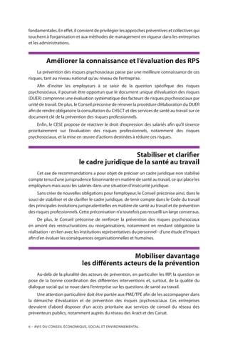 6 – Avis DU CONSEIL ÉCONOMIQUE, SOCIAL ET ENVIRONNEMENTAL
fondamentales. En effet, il convient de privilégier les approches préventives et collectives qui
touchent à l’organisation et aux méthodes de management en vigueur dans les entreprises
et les administrations.
Améliorer la connaissance et l’évaluation des RPS
La prévention des risques psychosociaux passe par une meilleure connaissance de ces
risques, tant au niveau national qu’au niveau de l’entreprise.
Afin d’inciter les employeurs à se saisir de la question spécifique des risques
psychosociaux, il pourrait être opportun que le document unique d’évaluation des risques
(DUER) comprenne une évaluation systématique des facteurs de risques psychosociaux par
unité de travail. De plus, le Conseil préconise de rénover la procédure d’élaboration du DUER
afin de rendre obligatoire la consultation du CHSCT et des services de santé au travail sur ce
document clé de la prévention des risques professionnels.
Enfin, le CESE propose de réactiver le droit d’expression des salariés afin qu’il s’exerce
prioritairement sur l’évaluation des risques professionnels, notamment des risques
psychosociaux, et la mise en œuvre d’actions destinées à réduire ces risques.
Stabiliser et clarifier
le cadre juridique de la santé au travail
Cet axe de recommandations a pour objet de préciser un cadre juridique non stabilisé
compte tenu d’une jurisprudence foisonnante en matière de santé au travail, ce qui place les
employeurs mais aussi les salariés dans une situation d’insécurité juridique.
Sans créer de nouvelles obligations pour l’employeur, le Conseil préconise ainsi, dans le
souci de stabiliser et de clarifier le cadre juridique, de tenir compte dans le Code du travail
des principales évolutions jurisprudentielles en matière de santé au travail et de prévention
des risques professionnels. Cette préconisation n’a toutefois pas recueilli un large consensus.
De plus, le Conseil préconise de renforcer la prévention des risques psychosociaux
en amont des restructurations ou réorganisations, notamment en rendant obligatoire la
réalisation - en lien avec les institutions représentatives du personnel - d’une étude d’impact
afin d’en évaluer les conséquences organisationnelles et humaines.
Mobiliser davantage
les différents acteurs de la prévention
Au-delà de la pluralité des acteurs de prévention, en particulier les IRP, la question se
pose de la bonne coordination des différentes interventions et, surtout, de la qualité du
dialogue social qui se noue dans l’entreprise sur les questions de santé au travail.
Une attention particulière doit être portée aux PME/TPE afin de les accompagner dans
la démarche d’évaluation et de prévention des risques psychosociaux. Ces entreprises
devraient d’abord disposer d’un accès prioritaire aux services de conseil du réseau des
préventeurs publics, notamment auprès du réseau des Aract et des Carsat.
 