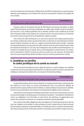 La prévention des risques psychosociaux – 71
et/ou l’encadrement, de participer à l’élaboration du DUER, de répondre aux questionnaires
adressés par l’employeur ou le médecin du travail sur les questions relatives à la qualité de
vie au travail.
Recommandation n° 6
faire du bilan social un outil de la performance sociale
Chaque année, les entreprises de plus de 300 salariés sont tenues de réaliser un bilan
social. Très descriptives, les données statistiques recueillies dans le bilan social ne se prêtent
pas très bien à une analyse qualitative de la situation sociale et des conditions de travail
dans l’entreprise. Elles ne permettent pas vraiment d’avoir une vision précise sur l’intensité
du travail, la santé du personnel ou la qualité des relations sociales.
Pour inciter les chefs d’entreprise à se saisir de la question des risques psychosociaux
et à mettre en place des actions de prévention dans ce domaine, le Conseil propose de faire
évoluer le bilan social pour en faire un « rapport annuel de performance sociale » composé
d’un panel d’indicateurs sociaux peut-être plus restreint mais mesurant mieux l’impact social
de l’activité de l’entreprise. C’est ainsi que l’intégration dans le bilan social d’indicateurs sur
la santé et la qualité de vie au travail, mais aussi de dispositions concernant les avis rendus
par les préventeurs (CHSCT, services de santé au travail etc.), des mesures de prévention
mises en œuvre, permettrait de faire du bilan social un outil de la performance sociale.
C.	Stabiliser et clarifier
le cadre juridique de la santé au travail
Cet axe de recommandations a pour objet de préciser un cadre juridique non stabilisé
compte tenu d’une jurisprudence foisonnante en matière de santé au travail, ce qui place les
employeurs ainsi que les salariés dans une situation d’insécurité juridique.
Recommandation n° 7
prendre en compte dans le droit positif certaines évolutions jurisprudentielles
Le dispositif juridique dont la France dispose en matière de prévention et de protection
des salariés est assez dense et s’inscrit principalement dans une démarche globale de
prévention des risques professionnels.Toutefois, ce cadre juridique n’est pas encore stabilisé,
du fait d’une jurisprudence très évolutive et de dispositions légales encore imprécises.
SileCodedutravailimposeàl’employeurdeprendre« lesmesuresnécessairespourassurer
la sécurité et protéger la santé physique et mentale des travailleurs » et prohibe le harcèlement
moral, ces obligations sont formulées en des termes très généraux et gagneraient sans
doute à être précisées en prenant en compte les évolutions jurisprudentielles.
Sans créer de nouvelles obligations pour l’employeur, le Conseil préconise ainsi, dans le
souci de stabiliser et de clarifier le cadre juridique, de tenir compte dans le Code du travail
des principales évolutions jurisprudentielles en matière de santé au travail et de prévention
des risques professionnels. Cette préconisation n’a toutefois pas recueilli un large consensus.
 