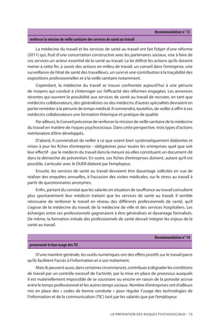 La prévention des risques psychosociaux – 75
Recommandation n° 13
renforcer la mission de veille sanitaire des services de santé au travail
La médecine du travail et les services de santé au travail ont fait l’objet d’une réforme
(2011) qui, fruit d’une concertation constructive avec les partenaires sociaux, vise à faire de
ces services un acteur essentiel de la santé au travail. La loi définit les actions qu’ils doivent
mener à cette fin, à savoir des actions en milieu de travail, un conseil dans l’entreprise, une
surveillance de l’état de santé des travailleurs, un suivi et une contribution à la traçabilité des
expositions professionnelles et à la veille sanitaire notamment.
Cependant, la médecine du travail se trouve confrontée aujourd’hui à une pénurie
de moyens qui conduit à s’interroger sur l’efficacité des réformes engagées. Les annonces
récentes qui ouvrent la possibilité aux services de santé au travail de recruter, en tant que
médecins collaborateurs, des généralistes ou des médecins d’autres spécialités devraient en
partie remédier à la pénurie de temps médical. Il conviendra, toutefois, de veiller à offrir à ces
médecins collaborateurs une formation théorique et pratique de qualité.
Par ailleurs, le Conseil préconise de renforcer la mission de veille sanitaire de la médecine
du travail en matière de risques psychosociaux. Dans cette perspective, trois types d’actions
mériteraient d’être développés.
D’abord, il conviendrait de veiller à ce que soient bien systématiquement élaborées et
mises à jour les fiches d’entreprise - obligatoires pour toutes les entreprises quel que soit
leur effectif - par le médecin du travail dans la mesure où elles constituent un document clé
dans la démarche de prévention. En outre, ces fiches d’entreprises doivent, autant qu’il est
possible, s’articuler avec le DUER élaboré par l’employeur.
Ensuite, les services de santé au travail devraient être davantage sollicités en vue de
réaliser des enquêtes annuelles, à l’occasion des visites médicales, sur le stress au travail à
partir de questionnaires anonymes.
Enfin, partant du constat que les salariés en situation de souffrance au travail consultent
plus spontanément leur médecin traitant que les services de santé au travail, il semble
nécessaire de renforcer le travail en réseau des différents professionnels de santé, qu’il
s’agisse de la médecine du travail, de la médecine de ville et des services hospitaliers. Les
échanges entre ces professionnels gagneraient à être généralisés et davantage formalisés.
De même, la formation initiale des professionnels de santé devrait intégrer les enjeux de la
santé au travail.
Recommandation n° 14
promouvoir le bon usage desTIC
D’une manière générale, les outils numériques ont des effets positifs sur le travail parce
qu’ils facilitent l’accès à l’information et à son traitement.
Maisilspeuventaussi,danscertainescirconstances,contribueràdégraderlesconditions
de travail par un contrôle excessif de l’activité, par la mise en place de processus auxquels
il est matériellement impossible de se soustraire ou encore en raison de la porosité accrue
entre le temps professionnel et les autres temps sociaux. Nombre d’entreprises ont d’ailleurs
mis en place des « codes de bonne conduite » pour réguler l’usage des technologies de
l’information et de la communication (TIC) tant par les salariés que par l’employeur.
 