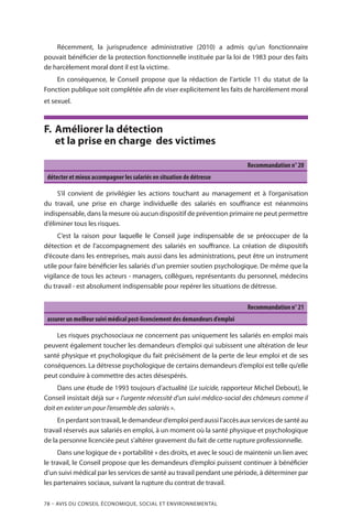 78 – Avis DU CONSEIL ÉCONOMIQUE, SOCIAL ET ENVIRONNEMENTAL
Récemment, la jurisprudence administrative (2010) a admis qu’un fonctionnaire
pouvait bénéficier de la protection fonctionnelle instituée par la loi de 1983 pour des faits
de harcèlement moral dont il est la victime.
En conséquence, le Conseil propose que la rédaction de l’article 11 du statut de la
Fonction publique soit complétée afin de viser explicitement les faits de harcèlement moral
et sexuel.
F.	Améliorer la détection
et la prise en charge des victimes
Recommandation n° 20
détecter et mieux accompagner les salariés en situation de détresse
S’il convient de privilégier les actions touchant au management et à l’organisation
du travail, une prise en charge individuelle des salariés en souffrance est néanmoins
indispensable, dans la mesure où aucun dispositif de prévention primaire ne peut permettre
d’éliminer tous les risques.
C’est la raison pour laquelle le Conseil juge indispensable de se préoccuper de la
détection et de l’accompagnement des salariés en souffrance. La création de dispositifs
d’écoute dans les entreprises, mais aussi dans les administrations, peut être un instrument
utile pour faire bénéficier les salariés d’un premier soutien psychologique. De même que la
vigilance de tous les acteurs - managers, collègues, représentants du personnel, médecins
du travail - est absolument indispensable pour repérer les situations de détresse.
Recommandation n° 21
assurer un meilleur suivi médical post-licenciement des demandeurs d’emploi
Les risques psychosociaux ne concernent pas uniquement les salariés en emploi mais
peuvent également toucher les demandeurs d’emploi qui subissent une altération de leur
santé physique et psychologique du fait précisément de la perte de leur emploi et de ses
conséquences. La détresse psychologique de certains demandeurs d’emploi est telle qu’elle
peut conduire à commettre des actes désespérés.
Dans une étude de 1993 toujours d’actualité (Le suicide, rapporteur Michel Debout), le
Conseil insistait déjà sur « l’urgente nécessité d’un suivi médico-social des chômeurs comme il
doit en exister un pour l’ensemble des salariés ».
En perdant son travail, le demandeur d’emploi perd aussi l’accès aux services de santé au
travail réservés aux salariés en emploi, à un moment où la santé physique et psychologique
de la personne licenciée peut s’altérer gravement du fait de cette rupture professionnelle.
Dans une logique de « portabilité » des droits, et avec le souci de maintenir un lien avec
le travail, le Conseil propose que les demandeurs d’emploi puissent continuer à bénéficier
d’un suivi médical par les services de santé au travail pendant une période, à déterminer par
les partenaires sociaux, suivant la rupture du contrat de travail.
 