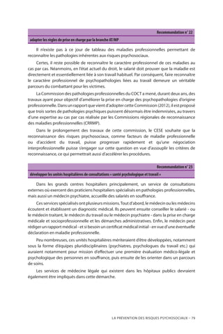 La prévention des risques psychosociaux – 79
Recommandation n° 22
adapter les règles de prise en charge par la branche AT/MP
Il n’existe pas à ce jour de tableau des maladies professionnelles permettant de
reconnaître les pathologies inhérentes aux risques psychosociaux.
Certes, il reste possible de reconnaître le caractère professionnel de ces maladies au
cas par cas. Néanmoins, en l’état actuel du droit, le salarié doit prouver que la maladie est
directement et essentiellement liée à son travail habituel. Par conséquent, faire reconnaître
le caractère professionnel de psychopathologies liées au travail demeure un véritable
parcours du combattant pour les victimes.
La Commission des pathologies professionnelles du COCT a mené, durant deux ans, des
travaux ayant pour objectif d’améliorer la prise en charge des psychopathologies d’origine
professionnelle. Dans un rapport que vient d’adopter cette Commission (2012), il est proposé
que trois sortes de pathologies psychiques puissent désormais être indemnisées, au travers
d’une expertise au cas par cas réalisée par les Commissions régionales de reconnaissance
des maladies professionnelles (CRRMP).
Dans le prolongement des travaux de cette commission, le CESE souhaite que la
reconnaissance des risques psychosociaux, comme facteurs de maladie professionnelle
ou d’accident du travail, puisse progresser rapidement et qu’une négociation
interprofessionnelle puisse s’engager sur cette question en vue d’assouplir les critères de
reconnaissance, ce qui permettrait aussi d’accélérer les procédures.
Recommandation n° 23
développer les unités hospitalières de consultations « santé psychologique et travail »
Dans les grands centres hospitaliers principalement, un service de consultations
externes où exercent des praticiens hospitaliers spécialisés en pathologies professionnelles,
mais aussi un médecin psychiatre, accueille des salariés en souffrance.
Ces services spécialisés ont plusieurs missions.Tout d’abord, le médecin ou les médecins
écoutent et établissent un diagnostic médical. Ils peuvent ensuite conseiller le salarié - ou
le médecin traitant, le médecin du travail ou le médecin psychiatre - dans la prise en charge
médicale et socioprofessionnelle et les démarches administratives. Enfin, le médecin peut
rédiger un rapport médical - et si besoin un certificat médical initial - en vue d’une éventuelle
déclaration en maladie professionnelle.
Peu nombreuses, ces unités hospitalières mériteraient d’être développées, notamment
sous la forme d’équipes pluridisciplinaires (psychiatres, psychologues du travail etc.) qui
auraient notamment pour mission d’effectuer une première évaluation médico-légale et
psychologique des personnes en souffrance, puis ensuite de les orienter dans un parcours
de soins.
Les services de médecine légale qui existent dans les hôpitaux publics devraient
également être impliqués dans cette démarche.
 