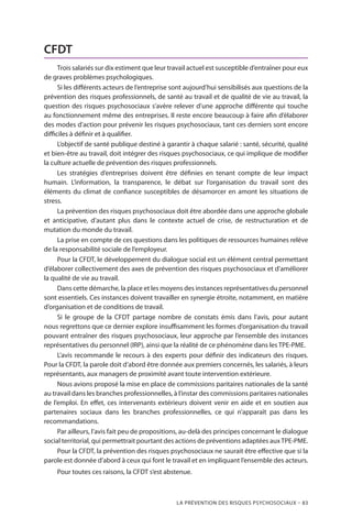 La prévention des risques psychosociaux – 83
CFDT
Trois salariés sur dix estiment que leur travail actuel est susceptible d’entraîner pour eux
de graves problèmes psychologiques.
Si les différents acteurs de l’entreprise sont aujourd’hui sensibilisés aux questions de la
prévention des risques professionnels, de santé au travail et de qualité de vie au travail, la
question des risques psychosociaux s’avère relever d’une approche différente qui touche
au fonctionnement même des entreprises. Il reste encore beaucoup à faire afin d’élaborer
des modes d’action pour prévenir les risques psychosociaux, tant ces derniers sont encore
difficiles à définir et à qualifier.
L’objectif de santé publique destiné à garantir à chaque salarié : santé, sécurité, qualité
et bien-être au travail, doit intégrer des risques psychosociaux, ce qui implique de modifier
la culture actuelle de prévention des risques professionnels.
Les stratégies d’entreprises doivent être définies en tenant compte de leur impact
humain. L’information, la transparence, le débat sur l’organisation du travail sont des
éléments du climat de confiance susceptibles de désamorcer en amont les situations de
stress.
La prévention des risques psychosociaux doit être abordée dans une approche globale
et anticipative, d’autant plus dans le contexte actuel de crise, de restructuration et de
mutation du monde du travail.
La prise en compte de ces questions dans les politiques de ressources humaines relève
de la responsabilité sociale de l’employeur.
Pour la CFDT, le développement du dialogue social est un élément central permettant
d’élaborer collectivement des axes de prévention des risques psychosociaux et d’améliorer
la qualité de vie au travail.
Dans cette démarche, la place et les moyens des instances représentatives du personnel
sont essentiels. Ces instances doivent travailler en synergie étroite, notamment, en matière
d’organisation et de conditions de travail.
Si le groupe de la CFDT partage nombre de constats émis dans l’avis, pour autant
nous regrettons que ce dernier explore insuffisamment les formes d’organisation du travail
pouvant entraîner des risques psychosociaux, leur approche par l’ensemble des instances
représentatives du personnel (IRP), ainsi que la réalité de ce phénomène dans les TPE-PME.
L’avis recommande le recours à des experts pour définir des indicateurs des risques.
Pour la CFDT, la parole doit d’abord être donnée aux premiers concernés, les salariés, à leurs
représentants, aux managers de proximité avant toute intervention extérieure.
Nous avions proposé la mise en place de commissions paritaires nationales de la santé
au travail dans les branches professionnelles, à l’instar des commissions paritaires nationales
de l’emploi. En effet, ces intervenants extérieurs doivent venir en aide et en soutien aux
partenaires sociaux dans les branches professionnelles, ce qui n’apparaît pas dans les
recommandations.
Par ailleurs, l’avis fait peu de propositions, au-delà des principes concernant le dialogue
social territorial, qui permettrait pourtant des actions de préventions adaptées auxTPE-PME.
Pour la CFDT, la prévention des risques psychosociaux ne saurait être effective que si la
parole est donnée d’abord à ceux qui font le travail et en impliquant l’ensemble des acteurs.
Pour toutes ces raisons, la CFDT s’est abstenue.
 