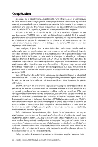 88 – Avis DU CONSEIL ÉCONOMIQUE, SOCIAL ET ENVIRONNEMENTAL
Coopération
Le groupe de la coopération partage l’intérêt d’une intégration des problématiques
de santé au travail à la stratégie globale de l’employeur, démarche de nature à garantir le
mieux-être au travail et le renforcement de la compétitivité de l’entreprise. Nous partageons
également une approche transversale et systémique de ces problématiques, démarche
dans laquelle les SCOP, de par leur gouvernance, sont particulièrement engagées.
Au-delà, le secteur de l’économie sociale s’est particulièrement impliqué sur ces
questions. Ainsi, l’USGERES, dans le cadre de l’accord signé en juillet 2010, a souhaité
promouvoir une politique de prévention des risques psychosociaux singulière aux branches
et entreprises, en incitant les négociations de branche et secteurs professionnels sur
cette problématique, en encourageant le dialogue social dans les TPE et en menant des
expérimentations territoriales.
L’avis souligne, à juste titre, la complexité d’un phénomène multifactoriel et
polymorphe dont les manifestations sont mal mesurées et mal identifiées. Il importe
donc d’en améliorer la connaissance, la mesure et le suivi : c’est un préalable nécessaire et
indispensable à la stabilisation du cadre juridique, d’une part, et à l’outillage du dialogue
social de branche et d’entreprise, d’autre part. En effet, il est pour le moins paradoxal de
constater la responsabilité croissante qui pèse sur les employeurs et l’insuffisance d’outillage
et de moyens à leur disposition pour se conformer à leurs obligations. Nous sommes ainsi
favorables à l’élaboration et la diffusion de bonnes pratiques mais aussi demandeurs de
précisions, voire d’une certaine prudence, quant aux obligations des employeurs dans le
cadre des DUER.
L’idée d’indicateurs de performance sociale nous paraît pertinente dans le bilan social
des entreprises de 300 salariés et plus. Cette idée pourrait également être reprise concernant
les rapports sociaux de branche, ce qui permettrait de mobiliser également les petites
entreprises.
En effet, les PME et TPE sont souvent les plus dépourvues pour traiter des questions de
prévention des risques. Il convient donc de faciliter et renforcer leur accès prioritaire aux
services de conseil du réseau des préventeurs publics. Le rôle de conseil des OPCA peut
être également déterminant. Il existe, par exemple, des formations actions collectives de
prévention des risques professionnels proposées aux entreprises rattachées à l’OPCA de
la coopération agricole et industries alimentaires (OPCALIM) en partenariat avec l’ANACT.
Concernant l’amélioration de la détection et la prise en charge des victimes, la faisabilité de
la mise en place d’un suivi médical des demandeurs d’emploi par les services de santé au
travail se pose avec d’autant plus d’acuité que les moyens de ces services restent très limités,
notamment dans le monde agricole.
Enfin, concernant l’assouplissement des critères de reconnaissance des risques
psychosociaux comme facteurs de maladie professionnelle ou d’accident du travail, nous
soutenons la position de l’USGERES de poser en préalable à toute négociation sur le sujet, la
mise en place d’un groupe de travail paritaire, accompagné d’un groupe d’experts, visant à
mettre à plat l’état des connaissances, les outils à disposition et à étudier les modalités d’une
évolution du cadre juridique. Les causes sont complexes et il convient d’être en mesure de
distinguer celles qui relèvent strictement de la situation de travail de celles qui relèvent de
facteurs externes liés à la vie privée de l’individu.
Malgré ces points de vigilance, le groupe de la coopération a voté en faveur de l’avis.
 