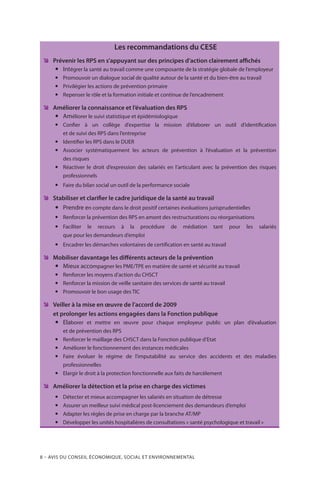8 – Avis DU CONSEIL ÉCONOMIQUE, SOCIAL ET ENVIRONNEMENTAL
Les recommandations du CESE
ÊÊ Prévenir les RPS en s’appuyant sur des principes d’action clairement affichés
yy Intégrer la santé au travail comme une composante de la stratégie globale de l’employeur
yy Promouvoir un dialogue social de qualité autour de la santé et du bien-être au travail
yy Privilégier les actions de prévention primaire
yy Repenser le rôle et la formation initiale et continue de l’encadrement
ÊÊ Améliorer la connaissance et l’évaluation des RPS
yy Améliorer le suivi statistique et épidémiologique
yy Confier à un collège d’expertise la mission d’élaborer un outil d’identification
et de suivi des RPS dans l’entreprise
yy Identifier les RPS dans le DUER
yy Associer systématiquement les acteurs de prévention à l’évaluation et la prévention
des risques
yy Réactiver le droit d’expression des salariés en l’articulant avec la prévention des risques
professionnels
yy Faire du bilan social un outil de la performance sociale
ÊÊ Stabiliser et clarifier le cadre juridique de la santé au travail
yy Prendre en compte dans le droit positif certaines évoluations jurisprudentielles
yy Renforcer la prévention des RPS en amont des restructurations ou réorganisations
yy Faciliter le recours à la procédure de médiation tant pour les salariés
que pour les demandeurs d’emploi
yy Encadrer les démarches volontaires de certification en santé au travail
ÊÊ Mobiliser davantage les différents acteurs de la prévention
yy Mieux accompagner les PME/TPE en matière de santé et sécurité au travail
yy Renforcer les moyens d’action du CHSCT
yy Renforcer la mission de veille sanitaire des services de santé au travail
yy Promouvoir le bon usage des TIC
ÊÊ Veiller à la mise en œuvre de l’accord de 2009
et prolonger les actions engagées dans la Fonction publique
yy Elaborer et mettre en œuvre pour chaque employeur public un plan d’évaluation
et de prévention des RPS
yy Renforcer le maillage des CHSCT dans la Fonction publique d’Etat
yy Améliorer le fonctionnement des instances médicales
yy Faire évoluer le régime de l’imputabilité au service des accidents et des maladies
professionnelles
yy Elargir le droit à la protection fonctionnelle aux faits de harcèlement
ÊÊ Améliorer la détection et la prise en charge des victimes
yy Détecter et mieux accompagner les salariés en situation de détresse
yy Assurer un meilleur suivi médical post-licenciement des demandeurs d’emploi
yy Adapter les règles de prise en charge par la branche AT/MP
yy Développer les unités hospitalières de consultations « santé psychologique et travail »
 