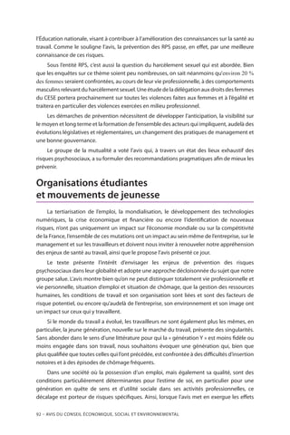 92 – Avis DU CONSEIL ÉCONOMIQUE, SOCIAL ET ENVIRONNEMENTAL
l’Éducation nationale, visant à contribuer à l’amélioration des connaissances sur la santé au
travail. Comme le souligne l’avis, la prévention des RPS passe, en effet, par une meilleure
connaissance de ces risques.
Sous l’entité RPS, c’est aussi la question du harcèlement sexuel qui est abordée. Bien
que les enquêtes sur ce thème soient peu nombreuses, on sait néanmoins qu’environ 20 %
des femmes seraient confrontées, au cours de leur vie professionnelle, à des comportements
masculinsrelevantduharcèlementsexuel.Uneétudedeladélégationauxdroitsdesfemmes
du CESE portera prochainement sur toutes les violences faites aux femmes et à l’égalité et
traitera en particulier des violences exercées en milieu professionnel.
Les démarches de prévention nécessitent de développer l’anticipation, la visibilité sur
le moyen et long terme et la formation de l’ensemble des acteurs qui impliquent, au­delà des
évolutions législatives et réglementaires, un changement des pratiques de management et
une bonne gouvernance.
Le groupe de la mutualité a voté l’avis qui, à travers un état des lieux exhaustif des
risques psychosociaux, a su formuler des recommandations pragmatiques afin de mieux les
prévenir.
Organisations étudiantes
et mouvements de jeunesse
La tertiarisation de l’emploi, la mondialisation, le développement des technologies
numériques, la crise économique et financière ou encore l’identification de nouveaux
risques, n’ont pas uniquement un impact sur l’économie mondiale ou sur la compétitivité
de la France, l’ensemble de ces mutations ont un impact au sein même de l’entreprise, sur le
management et sur les travailleurs et doivent nous inviter à renouveler notre appréhension
des enjeux de santé au travail, ainsi que le propose l’avis présenté ce jour.
Le texte présente l’intérêt d’envisager les enjeux de prévention des risques
psychosociaux dans leur globalité et adopte une approche décloisonnée du sujet que notre
groupe salue. L’avis montre bien qu’on ne peut distinguer totalement vie professionnelle et
vie personnelle, situation d’emploi et situation de chômage, que la gestion des ressources
humaines, les conditions de travail et son organisation sont liées et sont des facteurs de
risque potentiel, ou encore qu’au­delà de l’entreprise, son environnement et son image ont
un impact sur ceux qui y travaillent.
Si le monde du travail a évolué, les travailleurs ne sont également plus les mêmes, en
particulier, la jeune génération, nouvelle sur le marché du travail, présente des singularités.
Sans abonder dans le sens d’une littérature pour qui la « génération Y » est moins fidèle ou
moins engagée dans son travail, nous souhaitons évoquer une génération qui, bien que
plus qualifiée que toutes celles qui l’ont précédée, est confrontée à des difficultés d’insertion
notoires et à des épisodes de chômage fréquents.
Dans une société où la possession d’un emploi, mais également sa qualité, sont des
conditions particulièrement déterminantes pour l’estime de soi, en particulier pour une
génération en quête de sens et d’utilité sociale dans ses activités professionnelles, ce
décalage est porteur de risques spécifiques. Ainsi, lorsque l’avis met en exergue les effets
 