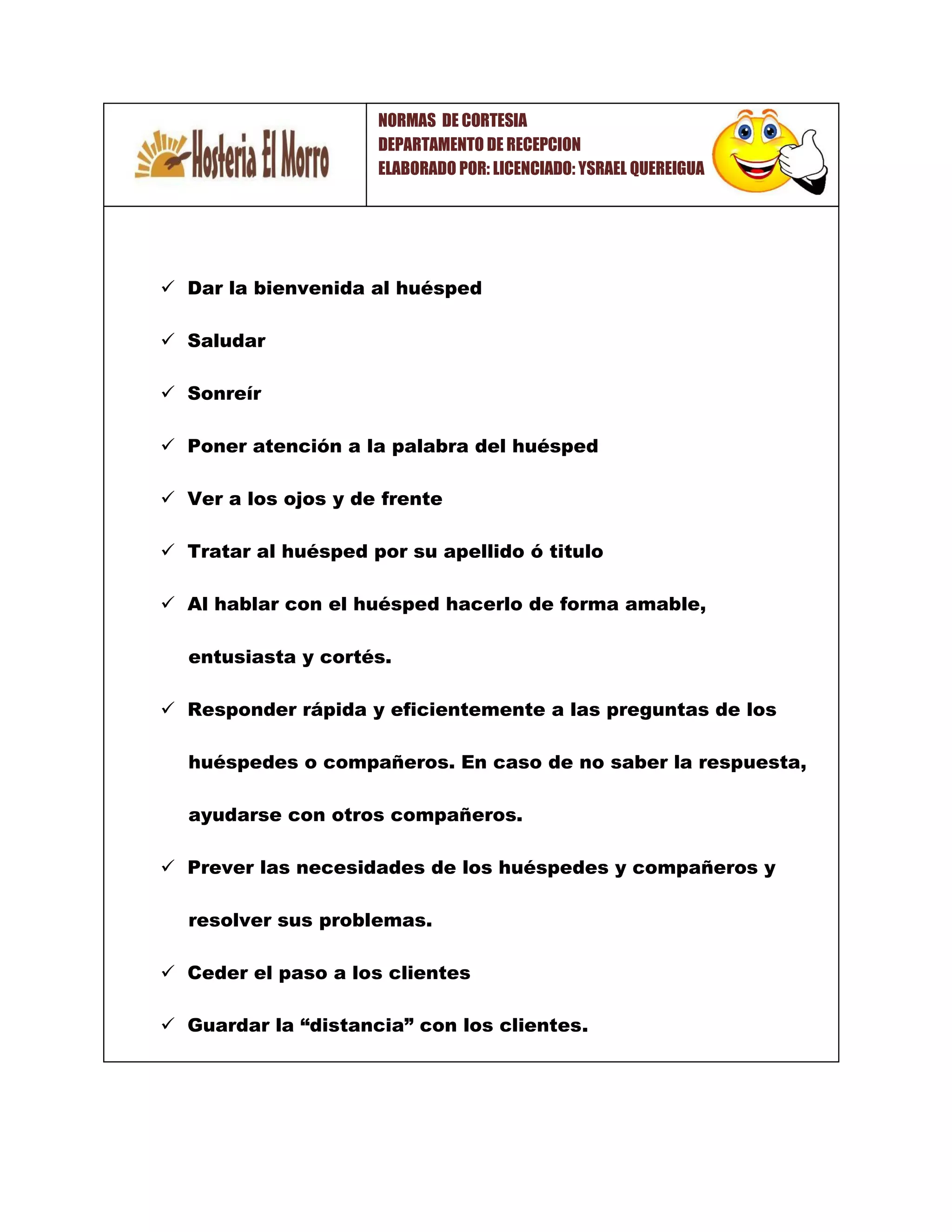  Dar la bienvenida al huésped
 Saludar
 Sonreír
 Poner atención a la palabra del huésped
 Ver a los ojos y de frente
 Tratar al huésped por su apellido ó titulo
 Al hablar con el huésped hacerlo de forma amable,
entusiasta y cortés.
 Responder rápida y eficientemente a las preguntas de los
huéspedes o compañeros. En caso de no saber la respuesta,
ayudarse con otros compañeros.
 Prever las necesidades de los huéspedes y compañeros y
resolver sus problemas.
 Ceder el paso a los clientes
 Guardar la “distancia” con los clientes.
NORMAS DE CORTESIA
DEPARTAMENTO DE RECEPCION
ELABORADO POR: LICENCIADO: YSRAEL QUEREIGUA
 
