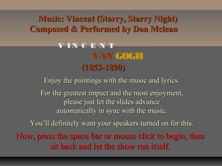 Music: Vincent (Starry, Starry Night)
Composed & Performed by Don Mclean
V IN C E N T

VAN GOGH
(1853-1890)
Enjoy the paintings with the music and lyrics.
For the greatest impact and the most enjoyment,
please just let the slides advance
automatically in sync with the music.
You’ll definitely want your speakers turned on for this.

Now, press the space bar or mouse click to begin, then
sit back and let the show run itself.

 