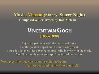 Music: Vincent (Starry, Starry Night)
              Composed & Performed by Don Mclean


                     VINCENT VAN G OGH
                               (1853-1890)
                 Enjoy the paintings with the music and lyrics.
                For the greatest impact and the most enjoyment,
    please just let the slides advance automatically in sync with the music.
            You’ll definitely want your speakers turned on for this.

Now, press the space bar or mouse click to begin,
                  then sit back and let the show run itself.
 
