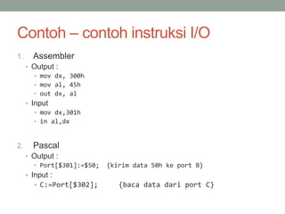 Contoh – contoh instruksi I/O
1. Assembler
• Output :
• mov dx, 300h
• mov al, 45h
• out dx, al
• Input
• mov dx,301h
• in al,dx
2. Pascal
• Output :
• Port[$301]:=$50; {kirim data 50h ke port B}
• Input :
• C:=Port[$302]; {baca data dari port C}
 