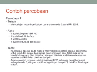 Contoh percobaan
Percobaan 1
• Tujuan :
• Mempelajari mode input/output dasar atau mode 0 pada PPI 8255.
• Alat :
• 1 buah Komputer IBM PC
• 1 buah Modul Interface
• 1 set Connector
• 1 buah Modul Led dan saklar
• Teori :
• Konfigurasi operasi pada mode 0 menyediakan operasi-operasi sederhana
untuk input dan output bagi ketiga buah port yang ada. Tidak ada sinyal
handshaking yang bisa diberikan ataupun diterima, melainkan data secara
sederhana dikirim dan diterima dari port.
• Adapun contoh program untuk inisialisasi 8255 sehingga dapat berfungsi
sebagai mode 0, dengan port C sebagai input dan port A dan Port B sebagai
output.
 