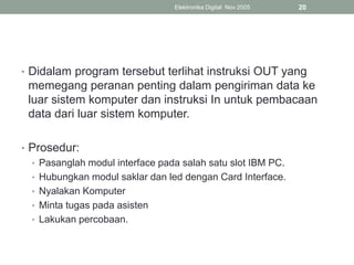• Didalam program tersebut terlihat instruksi OUT yang
memegang peranan penting dalam pengiriman data ke
luar sistem komputer dan instruksi In untuk pembacaan
data dari luar sistem komputer.
• Prosedur:
• Pasanglah modul interface pada salah satu slot IBM PC.
• Hubungkan modul saklar dan led dengan Card Interface.
• Nyalakan Komputer
• Minta tugas pada asisten
• Lakukan percobaan.
Elektronika Digital Nov 2005 20
 