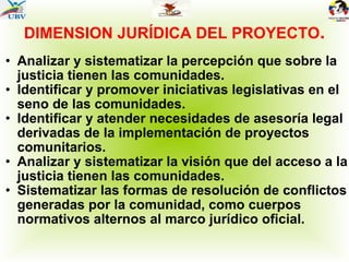 DIMENSION JURÍDICA DEL PROYECTO . Analizar y sistematizar la percepción que sobre la justicia tienen las comunidades.  Identificar y promover iniciativas legislativas en el seno de las comunidades. Identificar y atender necesidades de asesoría legal derivadas de la implementación de proyectos comunitarios. Analizar y sistematizar la visión que del acceso a la justicia tienen las comunidades. Sistematizar las formas de resolución de conflictos generadas por la comunidad, como cuerpos normativos alternos al marco jurídico oficial. 