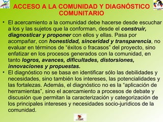 ACCESO A LA COMUNIDAD Y DIAGNÓSTICO COMUNITARIO El acercamiento a la comunidad debe hacerse desde escuchar a los y las sujetos que la conforman, desde el  construir, diagnosticar y proponer  con ellos y ellas. Pasa por acompañar, con  honestidad, sinceridad y transparencia , no evaluar en términos de “éxitos o fracasos” del proyecto, sino enfatizar en los procesos generados con la comunidad, en tanto  logros, avances, dificultades, distorsiones, innovaciones y propuestas. El diagnóstico no se basa en identificar sólo las debilidades y necesidades, sino también los intereses, las potencialidades y las fortalezas. Además, el diagnóstico no es la “aplicación de herramientas”, sino el acercamiento a procesos de debate y discusión que permitan la caracterización y categorización de los principales intereses y necesidades socio-jurídicos de la comunidad. 