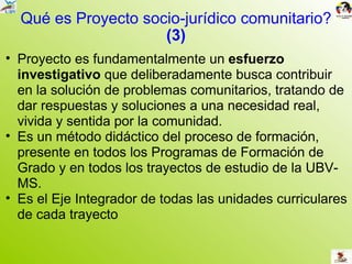 Qué es Proyecto socio-jurídico comunitario? (3) Proyecto es fundamentalmente un  esfuerzo investigativo  que deliberadamente busca contribuir en la solución de problemas comunitarios, tratando de dar respuestas y soluciones a una necesidad real, vivida y sentida por la comunidad.  Es un método didáctico del proceso de formación, presente en todos los Programas de Formación de Grado y en todos los trayectos de estudio de la UBV-MS. Es el Eje Integrador de todas las unidades curriculares de cada trayecto 