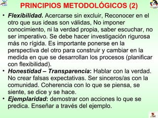 PRINCIPIOS METODOLÓGICOS (2) Flexibilidad .  Acercarse sin excluir, Reconocer en el otro que sus ideas son válidas, No imponer conocimiento, ni la verdad propia, saber escuchar, no ser imperativo. Se debe hacer investigación rigurosa más no rígida. Es importante ponerse en la perspectiva del otro para construir y cambiar en la medida en que se desarrollan los procesos (planificar con flexibilidad). Honestidad – Transparencia :  Hablar con la verdad. No crear falsas expectativas. Ser sinceros/as con la comunidad. Coherencia con lo que se piensa, se siente, se dice y se hace.  Ejemplaridad :  demostrar con acciones lo que se predica. Enseñar a través del ejemplo. 