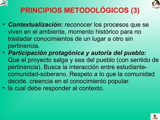 PRINCIPIOS METODOLÓGICOS (3) Contextualización :  reconocer los procesos que se viven en el ambiente, momento histórico para no trasladar conocimientos de un lugar a otro sin pertinencia. Participación protagónica y autoría del pueblo :  Que el proyecto salga y sea del pueblo (con sentido de pertinencia). Busca la interacción entre estudiante-comunidad-soberano. Respeto a lo que la comunidad decide. creencia en el conocimiento popular. la cual debe responder al contexto. 