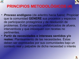 PRINCIPIOS METODOLÓGICOS (4) Proceso endógeno  (de adentro hacia fuera): Propiciar que la comunidad  GENERE  sus procesos y espacios de participación protagónica y de resolución de problemas. Evitar proyectos prefabricados de afuera, interventivos y que intoxiquen con recetas no pertinentes.  Partir de necesidades e intereses sentidos y/o reales:  Planteamiento de las necesidades. Éstas deben ser expresadas por sus comunidades bajo un contexto real y palpable de dicha necesidad o interés 