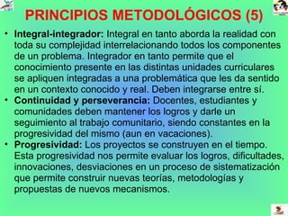 PRINCIPIOS METODOLÓGICOS (5) Integral-integrador:  Integral en tanto aborda la realidad con toda su complejidad interrelacionando todos los componentes de un problema. Integrador en tanto permite que el conocimiento presente en las distintas unidades curriculares se apliquen integradas a una problemática que les da sentido en un contexto conocido y real. Deben integrarse entre sí.  Continuidad y perseverancia:  Docentes, estudiantes y comunidades deben mantener los logros y darle un seguimiento al trabajo comunitario, siendo constantes en la progresividad del mismo (aun en vacaciones). Progresividad:  Los proyectos se construyen en el tiempo. Esta progresividad nos permite evaluar los logros, dificultades, innovaciones, desviaciones en un proceso de sistematización que permite construir nuevas teorías, metodologías y propuestas de nuevos mecanismos.  