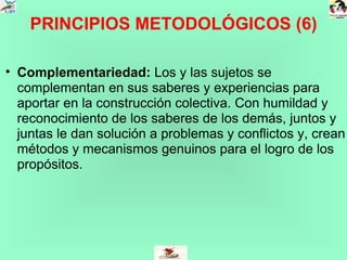 PRINCIPIOS METODOLÓGICOS (6) Complementariedad:  Los y las sujetos se complementan en sus saberes y experiencias para aportar en la construcción colectiva. Con humildad y reconocimiento de los saberes de los demás, juntos y juntas le dan solución a problemas y conflictos y, crean métodos y mecanismos genuinos para el logro de los propósitos.  