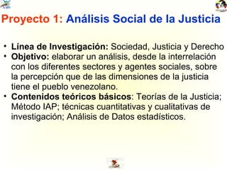 Proyecto 1:  Análisis Social de la Justicia Línea de Investigación:  Sociedad, Justicia y Derecho Objetivo:  elaborar un análisis, desde la interrelación con los diferentes sectores y agentes sociales, sobre la percepción que de las dimensiones de la justicia tiene el pueblo venezolano. Contenidos teóricos básicos : Teorías de la Justicia; Método IAP; técnicas cuantitativas y cualitativas de investigación; Análisis de Datos estadísticos. 